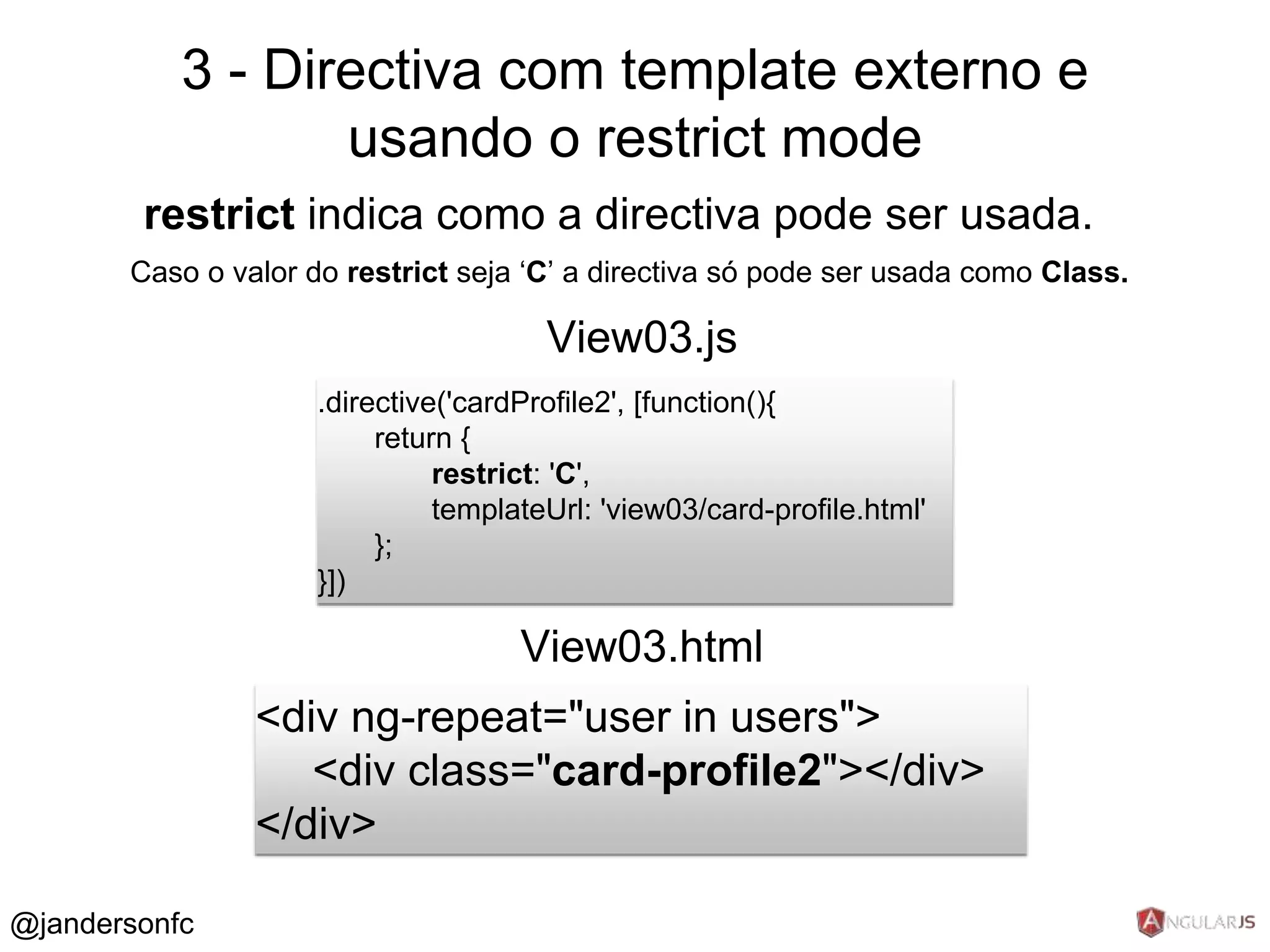 3 - Directiva com template externo e 
restrict indica como a directiva pode ser usada. 
Caso o valor do restrict seja ‘C’ a directiva só pode ser usada como Class. 
.directive('cardProfile2', [function(){ 
return { 
restrict: 'C', 
templateUrl: 'view03/card-profile.html' 
}; 
}]) 
View03.js 
<div ng-repeat="user in users"> 
<div class="card-profile2"></div> 
</div> 
View03.html 
@jandersonfc 
usando o restrict mode 
 