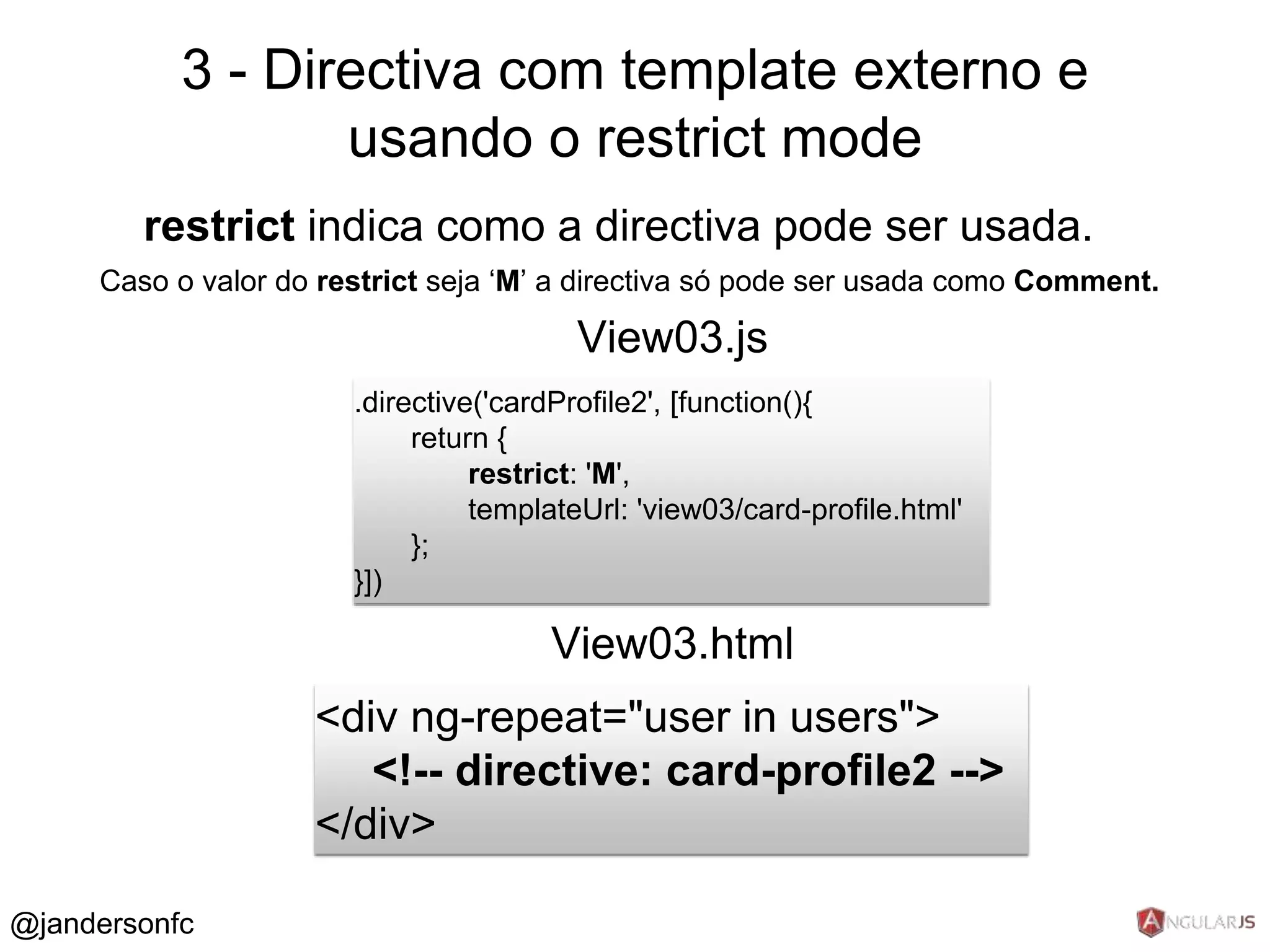 3 - Directiva com template externo e 
restrict indica como a directiva pode ser usada. 
Caso o valor do restrict seja ‘M’ a directiva só pode ser usada como Comment. 
.directive('cardProfile2', [function(){ 
return { 
restrict: 'M', 
templateUrl: 'view03/card-profile.html' 
}; 
}]) 
View03.js 
<div ng-repeat="user in users"> 
<!-- directive: card-profile2 --> 
</div> 
View03.html 
@jandersonfc 
usando o restrict mode 
 
