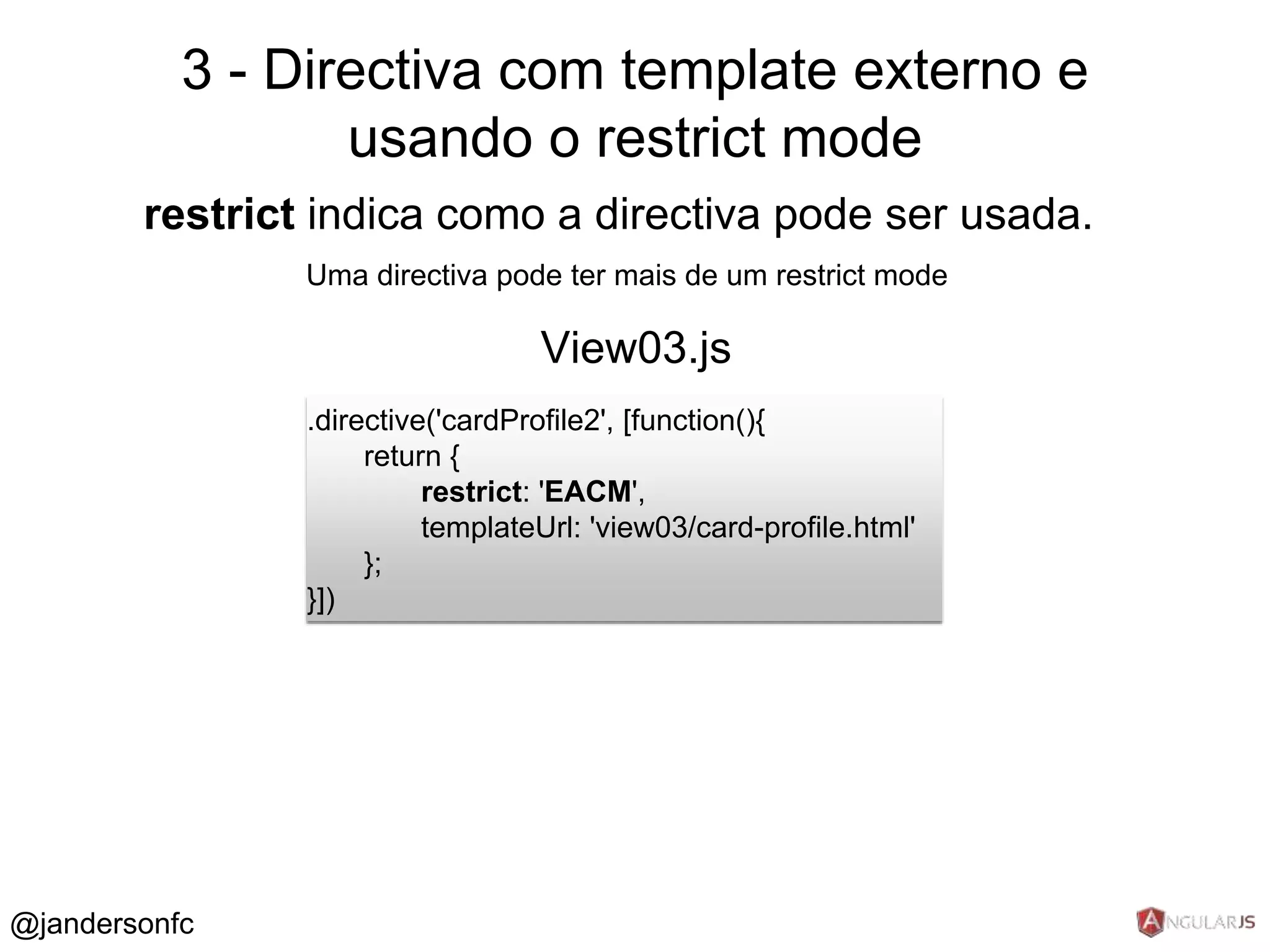 3 - Directiva com template externo e 
restrict indica como a directiva pode ser usada. 
Uma directiva pode ter mais de um restrict mode 
.directive('cardProfile2', [function(){ 
return { 
restrict: 'EACM', 
templateUrl: 'view03/card-profile.html' 
}; 
}]) 
View03.js 
@jandersonfc 
usando o restrict mode 
 