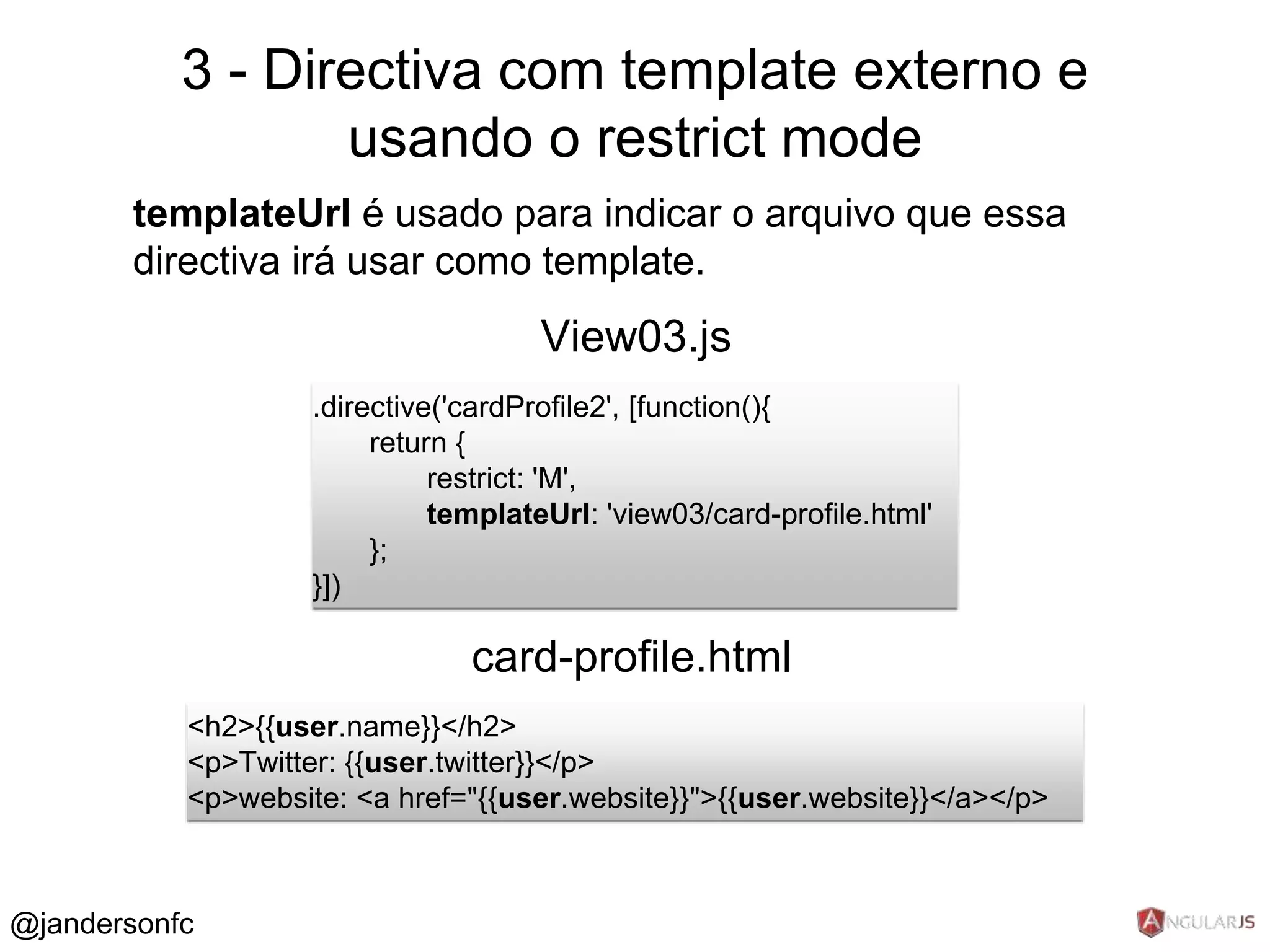 3 - Directiva com template externo e 
templateUrl é usado para indicar o arquivo que essa 
directiva irá usar como template. 
.directive('cardProfile2', [function(){ 
return { 
restrict: 'M', 
templateUrl: 'view03/card-profile.html' 
}; 
}]) 
View03.js 
card-profile.html 
<h2>{{user.name}}</h2> 
<p>Twitter: {{user.twitter}}</p> 
<p>website: <a href="{{user.website}}">{{user.website}}</a></p> 
@jandersonfc 
usando o restrict mode 
 