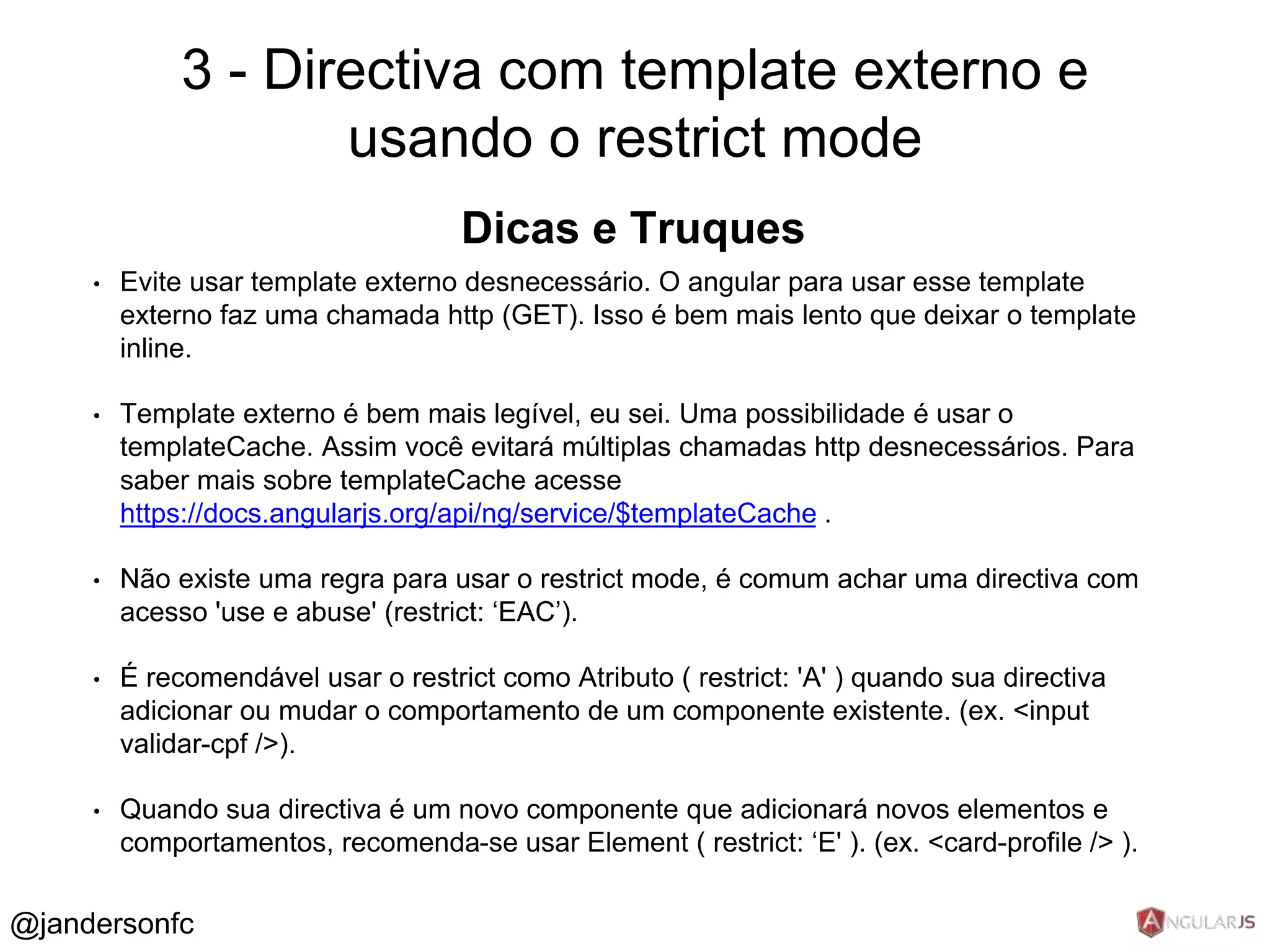 3 - Directiva com template externo e 
Dicas e Truques 
• Evite usar template externo desnecessário. O angular para usar esse template 
externo faz uma chamada http (GET). Isso é bem mais lento que deixar o template 
inline. 
• Template externo é bem mais legível, eu sei. Uma possibilidade é usar o 
templateCache. Assim você evitará múltiplas chamadas http desnecessários. Para 
saber mais sobre templateCache acesse 
https://docs.angularjs.org/api/ng/service/$templateCache . 
• Não existe uma regra para usar o restrict mode, é comum achar uma directiva com 
acesso 'use e abuse' (restrict: ‘EAC’). 
• É recomendável usar o restrict como Atributo ( restrict: 'A' ) quando sua directiva 
adicionar ou mudar o comportamento de um componente existente. (ex. <input 
validar-cpf />). 
• Quando sua directiva é um novo componente que adicionará novos elementos e 
comportamentos, recomenda-se usar Element ( restrict: ‘E' ). (ex. <card-profile /> ). 
@jandersonfc 
usando o restrict mode 
 