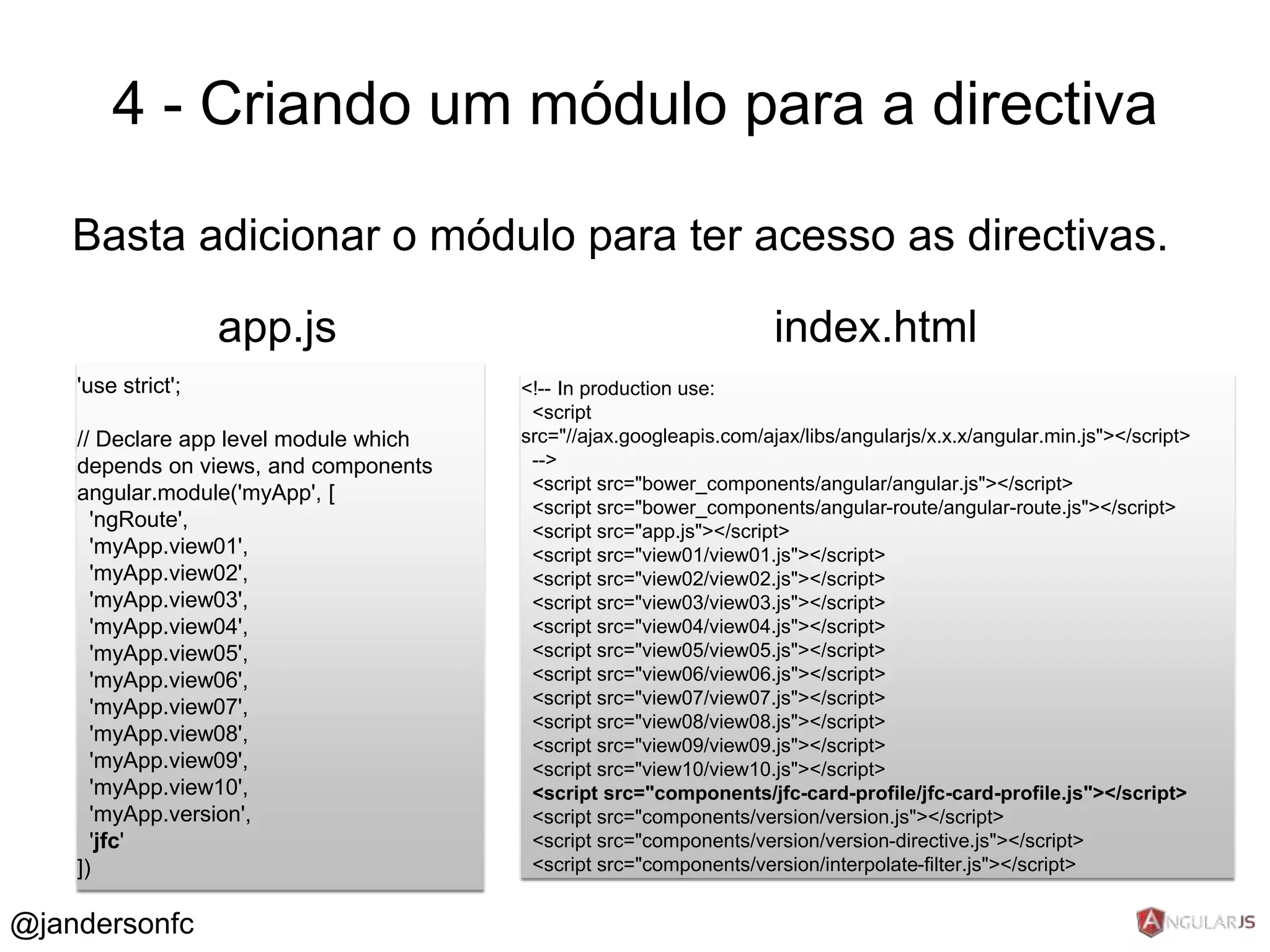 4 - Criando um módulo para a directiva 
Basta adicionar o módulo para ter acesso as directivas. 
'use strict'; 
app.js 
// Declare app level module which 
depends on views, and components 
angular.module('myApp', [ 
'ngRoute', 
'myApp.view01', 
'myApp.view02', 
'myApp.view03', 
'myApp.view04', 
'myApp.view05', 
'myApp.view06', 
'myApp.view07', 
'myApp.view08', 
'myApp.view09', 
'myApp.view10', 
'myApp.version', 
'jfc' 
]) 
index.html 
<!-- In production use: 
<script 
src="//ajax.googleapis.com/ajax/libs/angularjs/x.x.x/angular.min.js"></script> 
--> 
<script src="bower_components/angular/angular.js"></script> 
<script src="bower_components/angular-route/angular-route.js"></script> 
<script src="app.js"></script> 
<script src="view01/view01.js"></script> 
<script src="view02/view02.js"></script> 
<script src="view03/view03.js"></script> 
<script src="view04/view04.js"></script> 
<script src="view05/view05.js"></script> 
<script src="view06/view06.js"></script> 
<script src="view07/view07.js"></script> 
<script src="view08/view08.js"></script> 
<script src="view09/view09.js"></script> 
<script src="view10/view10.js"></script> 
<script src="components/jfc-card-profile/jfc-card-profile.js"></script> 
<script src="components/version/version.js"></script> 
<script src="components/version/version-directive.js"></script> 
<script src="components/version/interpolate-filter.js"></script> 
@jandersonfc 
 