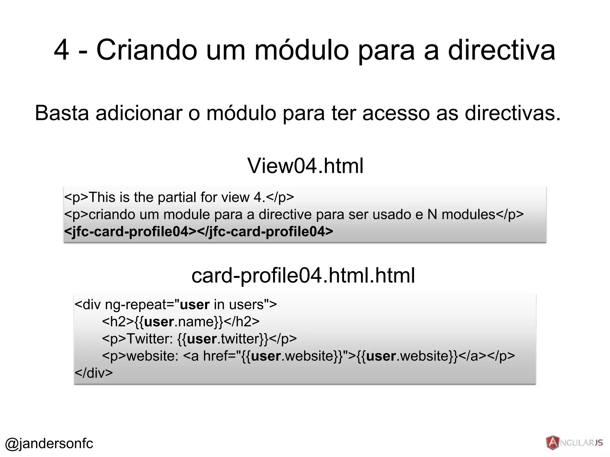 4 - Criando um módulo para a directiva 
Basta adicionar o módulo para ter acesso as directivas. 
View04.html 
<p>This is the partial for view 4.</p> 
<p>criando um module para a directive para ser usado e N modules</p> 
<jfc-card-profile04></jfc-card-profile04> 
card-profile04.html.html 
<div ng-repeat="user in users"> 
<h2>{{user.name}}</h2> 
<p>Twitter: {{user.twitter}}</p> 
<p>website: <a href="{{user.website}}">{{user.website}}</a></p> 
</div> 
@jandersonfc 
 