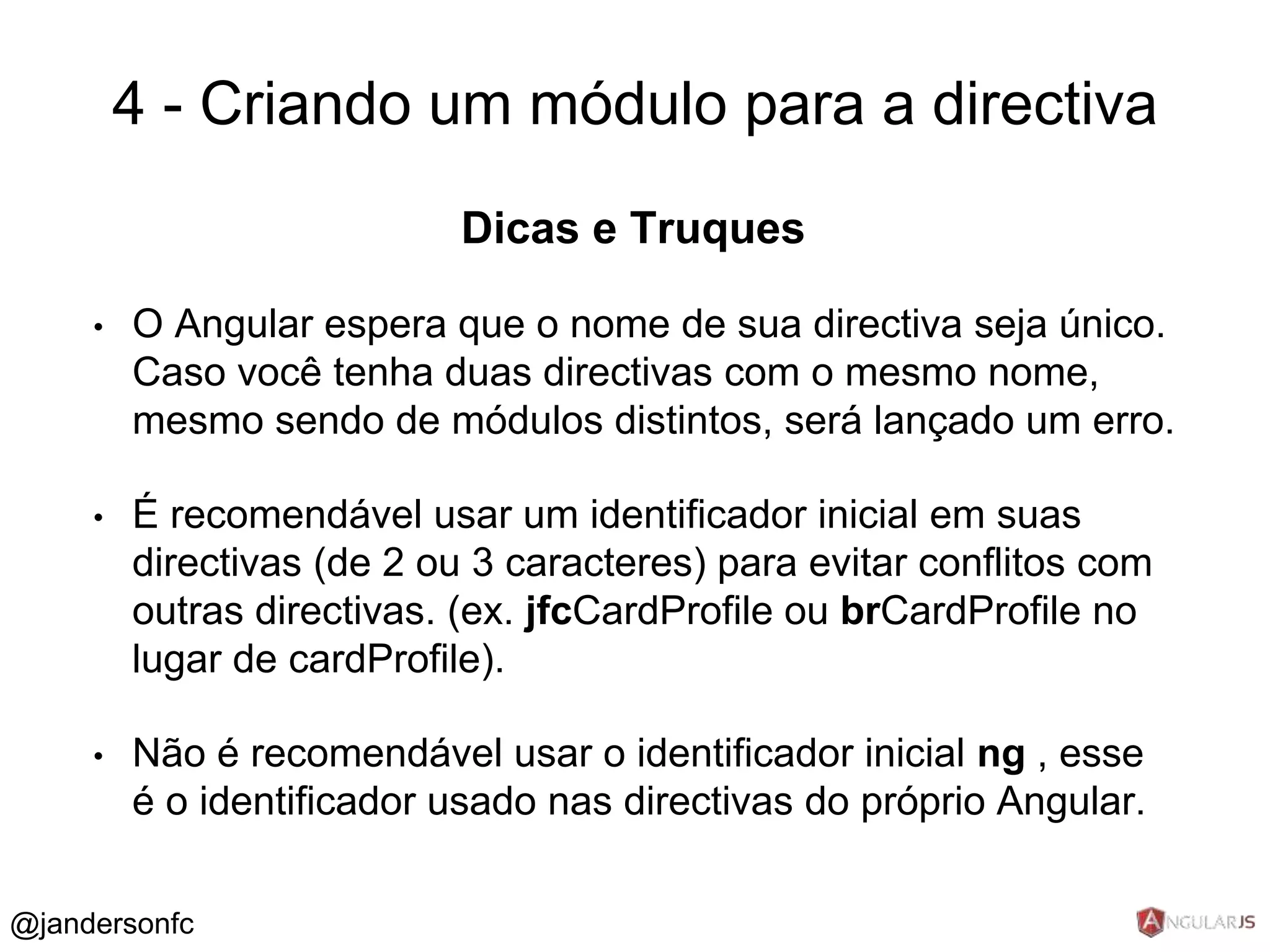 4 - Criando um módulo para a directiva 
Dicas e Truques 
• O Angular espera que o nome de sua directiva seja único. 
Caso você tenha duas directivas com o mesmo nome, 
mesmo sendo de módulos distintos, será lançado um erro. 
• É recomendável usar um identificador inicial em suas 
directivas (de 2 ou 3 caracteres) para evitar conflitos com 
outras directivas. (ex. jfcCardProfile ou brCardProfile no 
lugar de cardProfile). 
• Não é recomendável usar o identificador inicial ng , esse 
é o identificador usado nas directivas do próprio Angular. 
@jandersonfc 
 