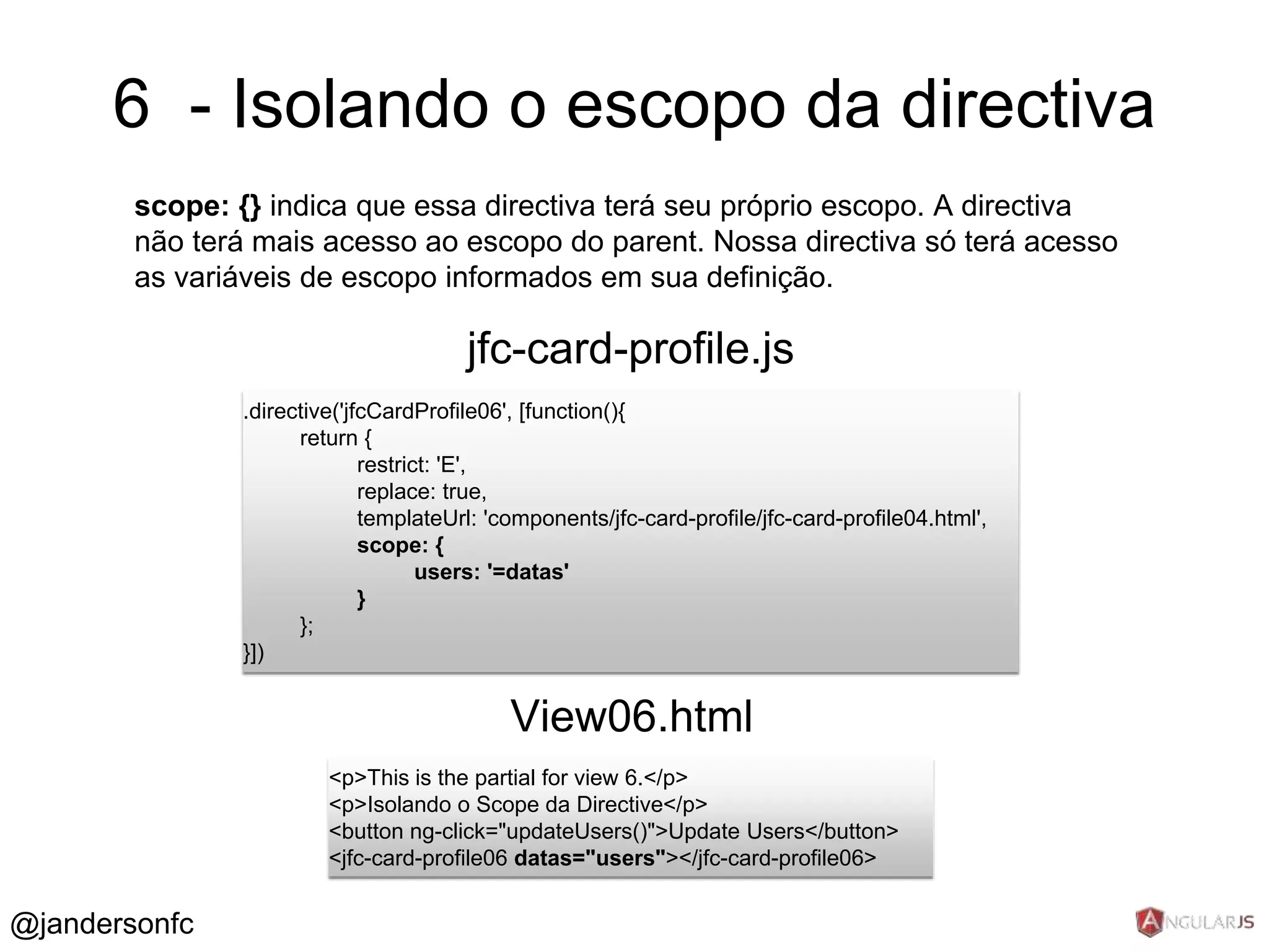 6 - Isolando o escopo da directiva 
scope: {} indica que essa directiva terá seu próprio escopo. A directiva 
não terá mais acesso ao escopo do parent. Nossa directiva só terá acesso 
as variáveis de escopo informados em sua definição. 
jfc-card-profile.js 
.directive('jfcCardProfile06', [function(){ 
return { 
restrict: 'E', 
replace: true, 
templateUrl: 'components/jfc-card-profile/jfc-card-profile04.html', 
scope: { 
users: '=datas' 
} 
}; 
}]) 
View06.html 
<p>This is the partial for view 6.</p> 
<p>Isolando o Scope da Directive</p> 
<button ng-click="updateUsers()">Update Users</button> 
<jfc-card-profile06 datas="users"></jfc-card-profile06> 
@jandersonfc 
 