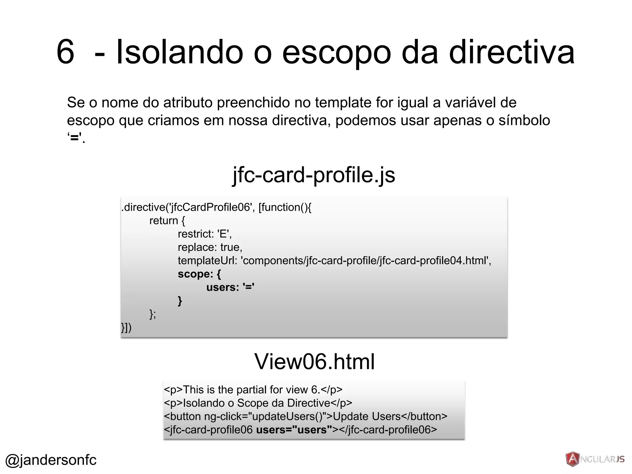 6 - Isolando o escopo da directiva 
Se o nome do atributo preenchido no template for igual a variável de 
escopo que criamos em nossa directiva, podemos usar apenas o símbolo 
‘='. 
jfc-card-profile.js 
.directive('jfcCardProfile06', [function(){ 
return { 
restrict: 'E', 
replace: true, 
templateUrl: 'components/jfc-card-profile/jfc-card-profile04.html', 
scope: { 
users: '=' 
} 
}; 
}]) 
View06.html 
<p>This is the partial for view 6.</p> 
<p>Isolando o Scope da Directive</p> 
<button ng-click="updateUsers()">Update Users</button> 
<jfc-card-profile06 users="users"></jfc-card-profile06> 
@jandersonfc 
 