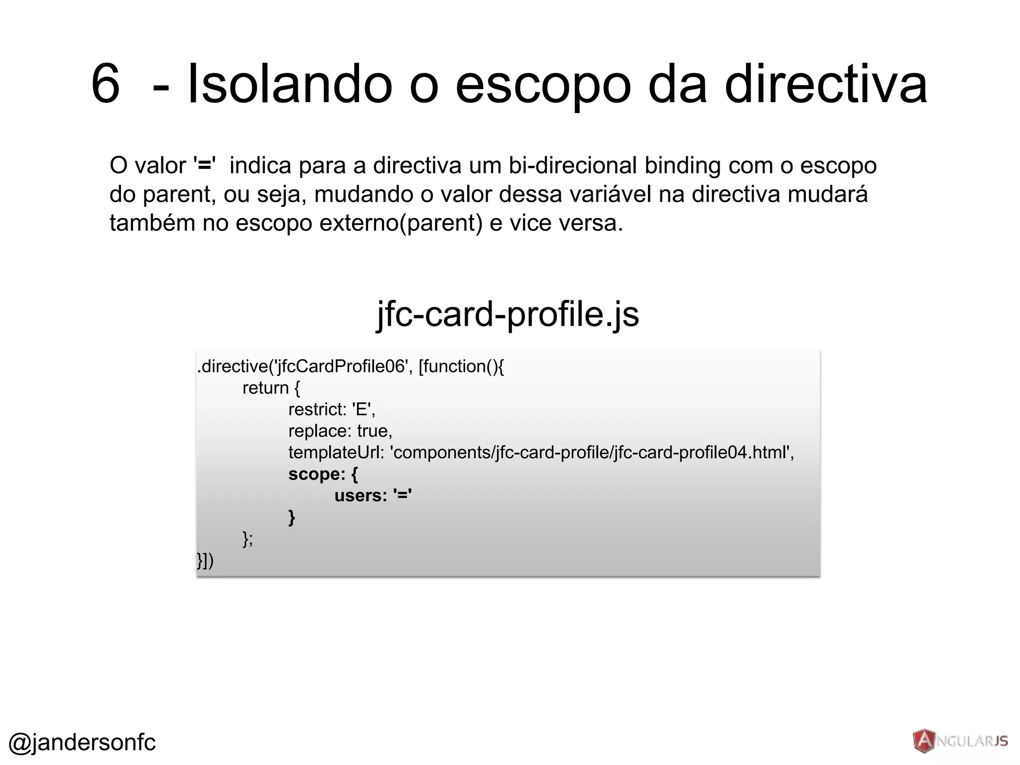 6 - Isolando o escopo da directiva 
O valor '=' indica para a directiva um bi-direcional binding com o escopo 
do parent, ou seja, mudando o valor dessa variável na directiva mudará 
também no escopo externo(parent) e vice versa. 
.directive('jfcCardProfile06', [function(){ 
return { 
restrict: 'E', 
replace: true, 
templateUrl: 'components/jfc-card-profile/jfc-card-profile04.html', 
scope: { 
users: '=' 
} 
}; 
}]) 
jfc-card-profile.js 
@jandersonfc 
 