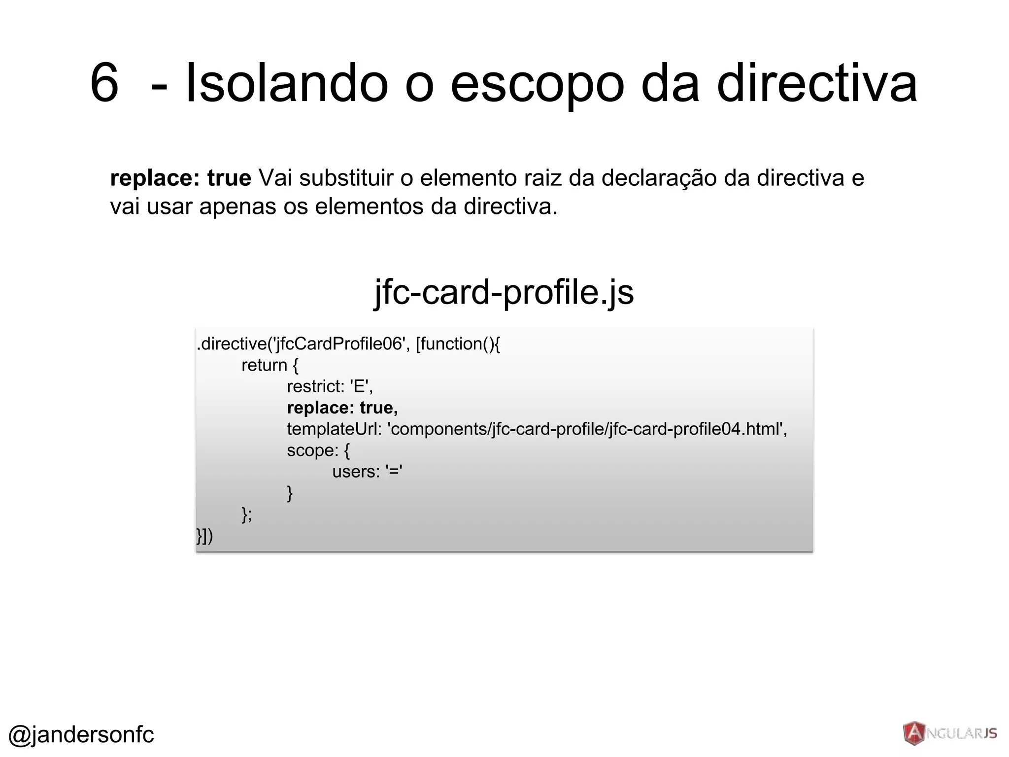 6 - Isolando o escopo da directiva 
replace: true Vai substituir o elemento raiz da declaração da directiva e 
vai usar apenas os elementos da directiva. 
.directive('jfcCardProfile06', [function(){ 
return { 
restrict: 'E', 
replace: true, 
templateUrl: 'components/jfc-card-profile/jfc-card-profile04.html', 
scope: { 
users: '=' 
} 
}; 
}]) 
jfc-card-profile.js 
@jandersonfc 
 