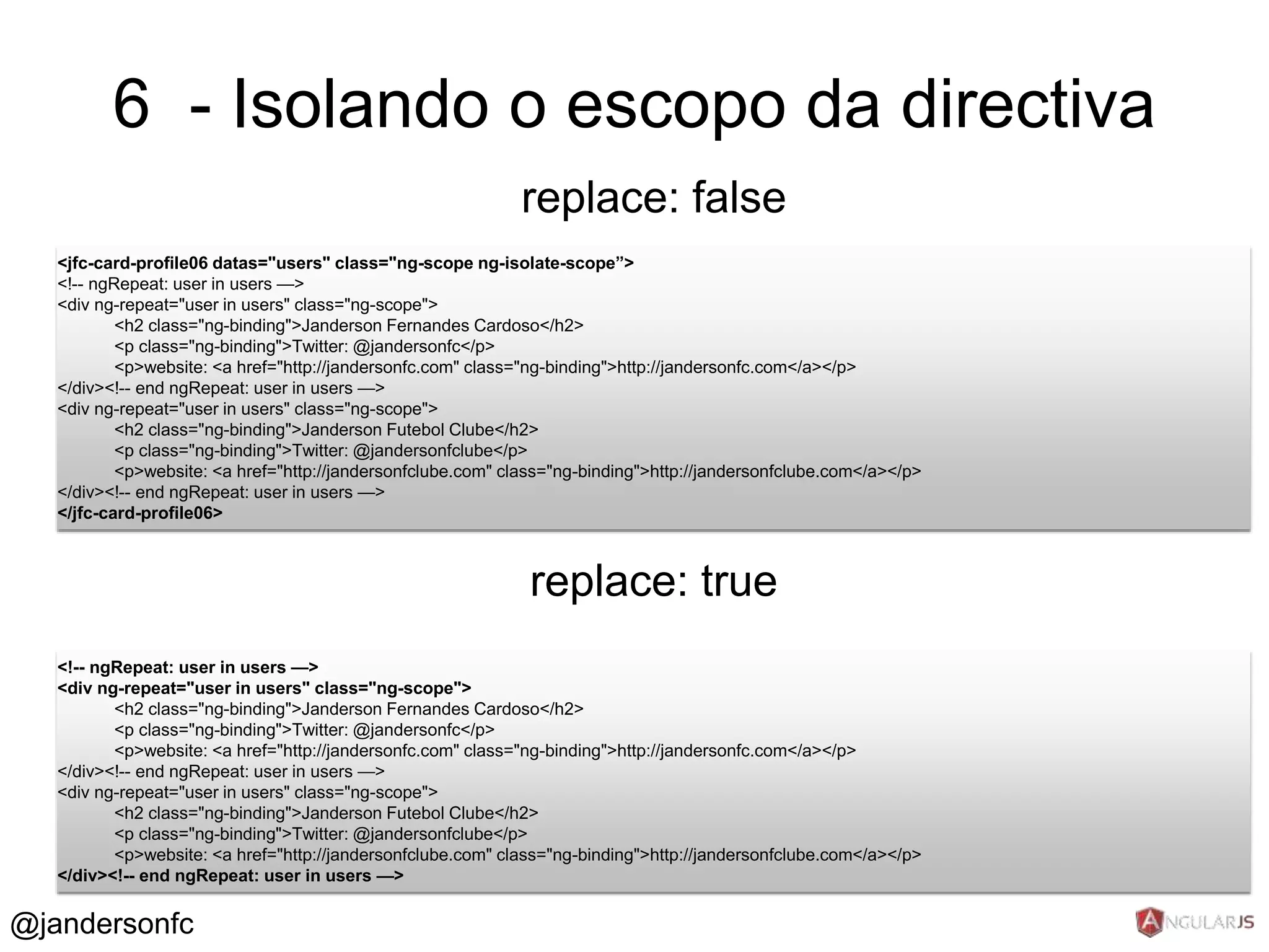 6 - Isolando o escopo da directiva 
replace: false 
<jfc-card-profile06 datas="users" class="ng-scope ng-isolate-scope”> 
<!-- ngRepeat: user in users —> 
<div ng-repeat="user in users" class="ng-scope"> 
<h2 class="ng-binding">Janderson Fernandes Cardoso</h2> 
<p class="ng-binding">Twitter: @jandersonfc</p> 
<p>website: <a href="http://jandersonfc.com" class="ng-binding">http://jandersonfc.com</a></p> 
replace: true 
</div><!-- end ngRepeat: user in users —> 
<div ng-repeat="user in users" class="ng-scope"> 
<h2 class="ng-binding">Janderson Futebol Clube</h2> 
<p class="ng-binding">Twitter: @jandersonfclube</p> 
<p>website: <a href="http://jandersonfclube.com" class="ng-binding">http://jandersonfclube.com</a></p> 
</div><!-- end ngRepeat: user in users —> 
</jfc-card-profile06> 
<!-- ngRepeat: user in users —> 
<div ng-repeat="user in users" class="ng-scope"> 
<h2 class="ng-binding">Janderson Fernandes Cardoso</h2> 
<p class="ng-binding">Twitter: @jandersonfc</p> 
<p>website: <a href="http://jandersonfc.com" class="ng-binding">http://jandersonfc.com</a></p> 
</div><!-- end ngRepeat: user in users —> 
<div ng-repeat="user in users" class="ng-scope"> 
<h2 class="ng-binding">Janderson Futebol Clube</h2> 
<p class="ng-binding">Twitter: @jandersonfclube</p> 
<p>website: <a href="http://jandersonfclube.com" class="ng-binding">http://jandersonfclube.com</a></p> 
</div><!-- end ngRepeat: user in users —> 
@jandersonfc 
 