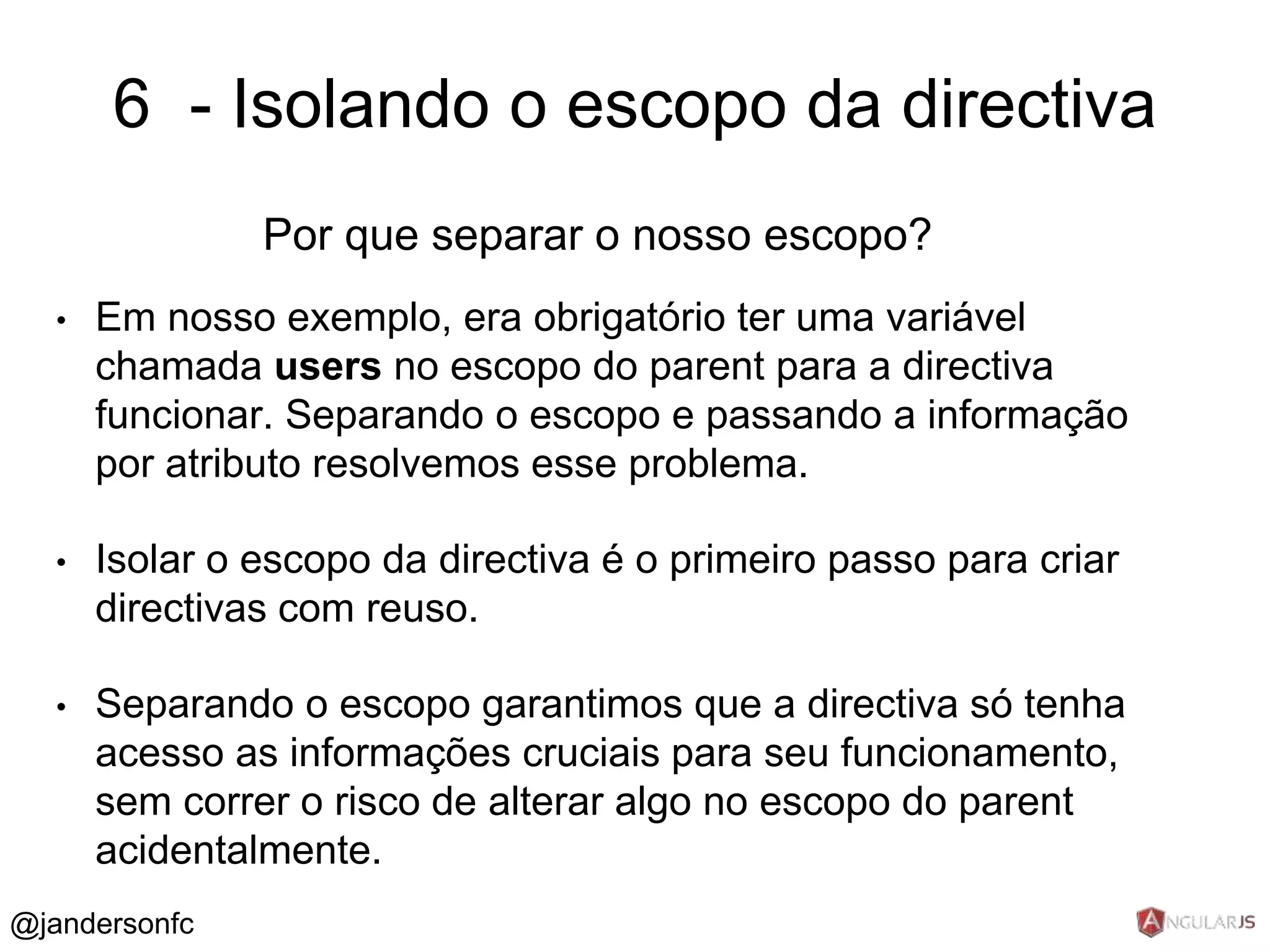 6 - Isolando o escopo da directiva 
Por que separar o nosso escopo? 
• Em nosso exemplo, era obrigatório ter uma variável 
chamada users no escopo do parent para a directiva 
funcionar. Separando o escopo e passando a informação 
por atributo resolvemos esse problema. 
• Isolar o escopo da directiva é o primeiro passo para criar 
directivas com reuso. 
• Separando o escopo garantimos que a directiva só tenha 
acesso as informações cruciais para seu funcionamento, 
sem correr o risco de alterar algo no escopo do parent 
acidentalmente. 
@jandersonfc 
 