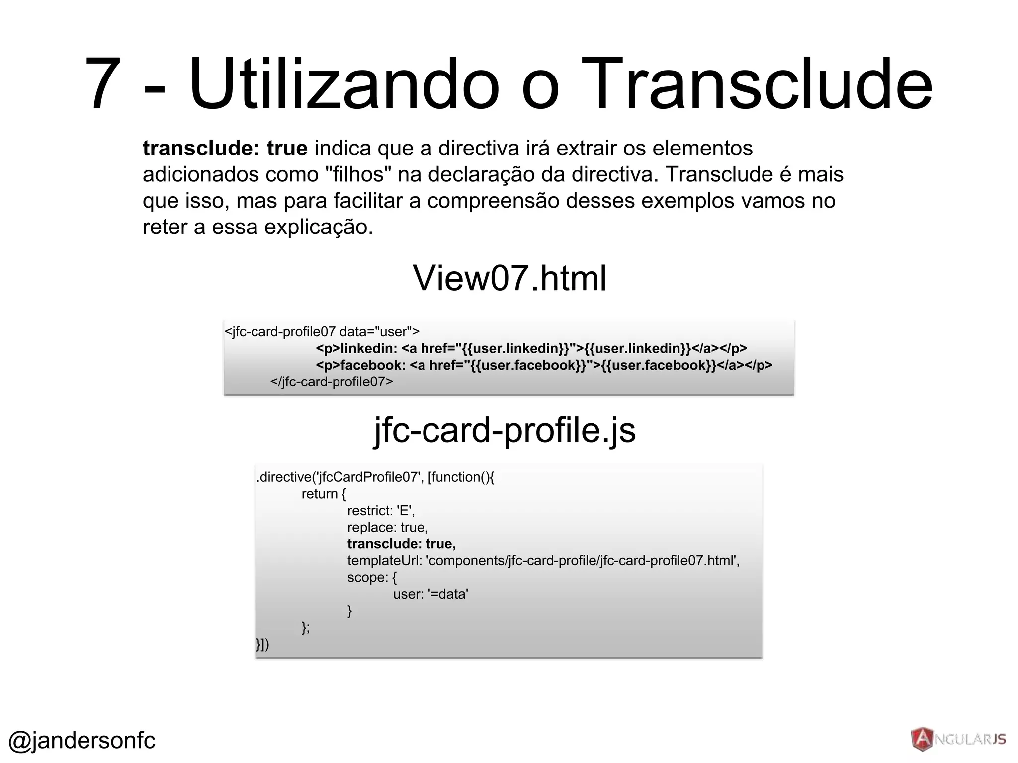 7 - Utilizando o Transclude 
transclude: true indica que a directiva irá extrair os elementos 
adicionados como "filhos" na declaração da directiva. Transclude é mais 
que isso, mas para facilitar a compreensão desses exemplos vamos no 
reter a essa explicação. 
<jfc-card-profile07 data="user"> 
<p>linkedin: <a href="{{user.linkedin}}">{{user.linkedin}}</a></p> 
<p>facebook: <a href="{{user.facebook}}">{{user.facebook}}</a></p> 
</jfc-card-profile07> 
View07.html 
.directive('jfcCardProfile07', [function(){ 
return { 
restrict: 'E', 
replace: true, 
transclude: true, 
templateUrl: 'components/jfc-card-profile/jfc-card-profile07.html', 
scope: { 
user: '=data' 
} 
}; 
}]) 
jfc-card-profile.js 
@jandersonfc 
 