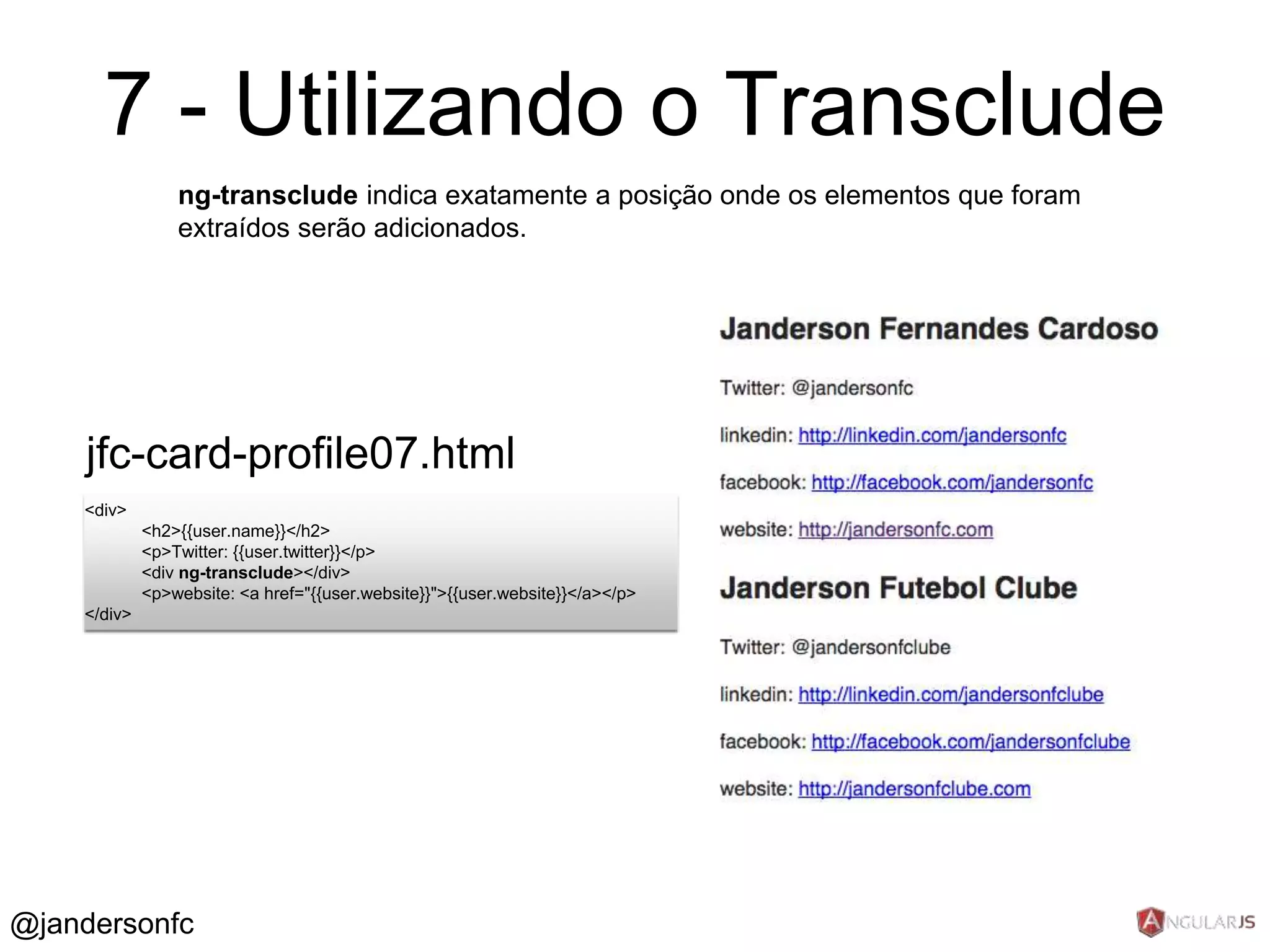7 - Utilizando o Transclude 
<div> 
<h2>{{user.name}}</h2> 
<p>Twitter: {{user.twitter}}</p> 
<div ng-transclude></div> 
<p>website: <a href="{{user.website}}">{{user.website}}</a></p> 
</div> 
ng-transclude indica exatamente a posição onde os elementos que foram 
extraídos serão adicionados. 
jfc-card-profile07.html 
@jandersonfc 
 