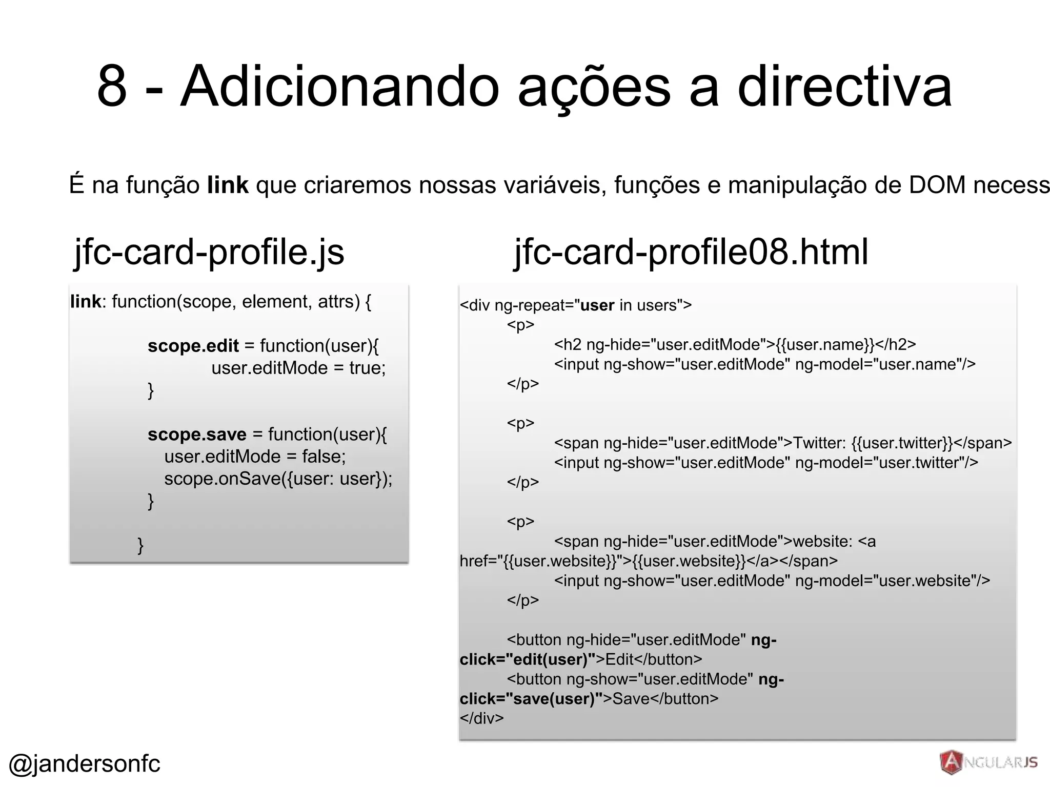 8 - Adicionando ações a directiva 
É na função link que criaremos nossas variáveis, funções e manipulação de DOM necessários jfc-card-profile.js 
link: function(scope, element, attrs) { 
scope.edit = function(user){ 
user.editMode = true; 
} 
scope.save = function(user){ 
user.editMode = false; 
scope.onSave({user: user}); 
} 
} 
<div ng-repeat="user in users"> 
<p> 
<h2 ng-hide="user.editMode">{{user.name}}</h2> 
<input ng-show="user.editMode" ng-model="user.name"/> 
</p> 
<p> 
<span ng-hide="user.editMode">Twitter: {{user.twitter}}</span> 
<input ng-show="user.editMode" ng-model="user.twitter"/> 
</p> 
<p> 
<span ng-hide="user.editMode">website: <a 
href="{{user.website}}">{{user.website}}</a></span> 
<input ng-show="user.editMode" ng-model="user.website"/> 
</p> 
<button ng-hide="user.editMode" ng-click=" 
edit(user)">Edit</button> 
<button ng-show="user.editMode" ng-click=" 
save(user)">Save</button> 
</div> 
jfc-card-profile08.html 
@jandersonfc 
 