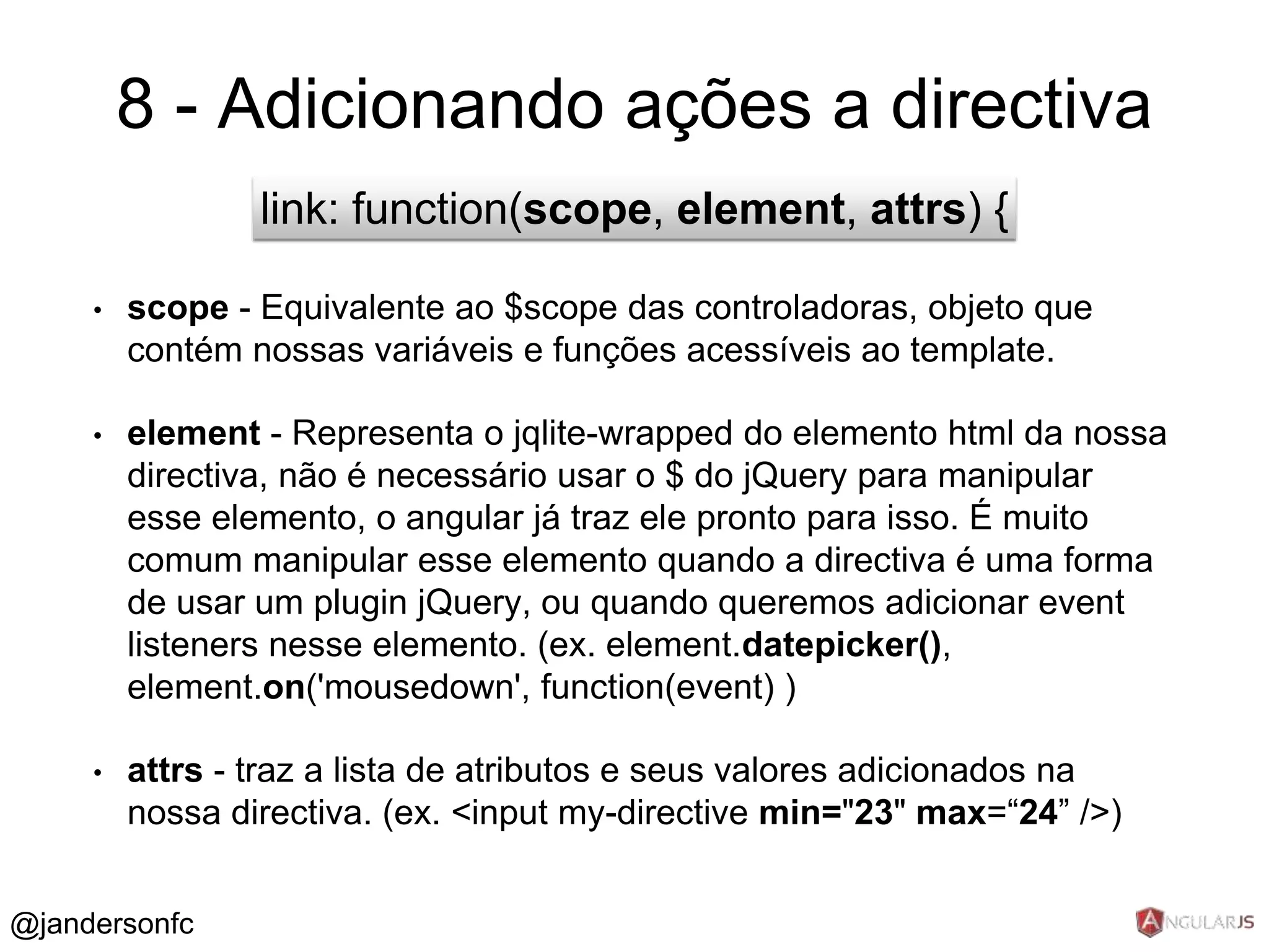 8 - Adicionando ações a directiva 
link: function(scope, element, attrs) { 
• scope - Equivalente ao $scope das controladoras, objeto que 
contém nossas variáveis e funções acessíveis ao template. 
• element - Representa o jqlite-wrapped do elemento html da nossa 
directiva, não é necessário usar o $ do jQuery para manipular 
esse elemento, o angular já traz ele pronto para isso. É muito 
comum manipular esse elemento quando a directiva é uma forma 
de usar um plugin jQuery, ou quando queremos adicionar event 
listeners nesse elemento. (ex. element.datepicker(), 
element.on('mousedown', function(event) ) 
• attrs - traz a lista de atributos e seus valores adicionados na 
nossa directiva. (ex. <input my-directive min="23" max=“24” />) 
@jandersonfc 
 