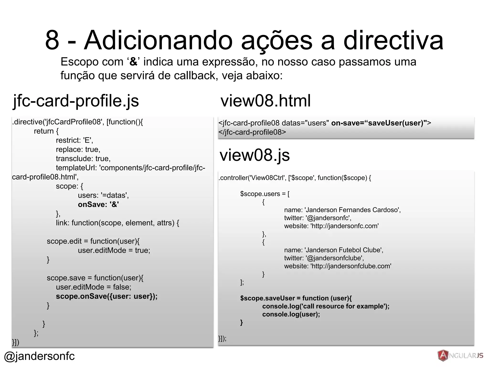 8 - Adicionando ações a directiva 
Escopo com ‘&’ indica uma expressão, no nosso caso passamos uma 
função que servirá de callback, veja abaixo: 
jfc-card-profile.js 
.directive('jfcCardProfile08', [function(){ 
return { 
restrict: 'E', 
replace: true, 
transclude: true, 
templateUrl: 'components/jfc-card-profile/jfc-card- 
profile08.html', 
scope: { 
users: '=datas', 
onSave: '&' 
}, 
link: function(scope, element, attrs) { 
scope.edit = function(user){ 
user.editMode = true; 
} 
scope.save = function(user){ 
user.editMode = false; 
scope.onSave({user: user}); 
} 
} 
}; 
}]) 
view08.html 
<jfc-card-profile08 datas="users" on-save=“saveUser(user)"> 
</jfc-card-profile08> 
view08.js 
.controller('View08Ctrl', ['$scope', function($scope) { 
$scope.users = [ 
{ 
name: 'Janderson Fernandes Cardoso', 
twitter: '@jandersonfc', 
website: 'http://jandersonfc.com' 
}, 
{ 
name: 'Janderson Futebol Clube', 
twitter: '@jandersonfclube', 
website: 'http://jandersonfclube.com' 
} 
]; 
$scope.saveUser = function (user){ 
console.log('call resource for example'); 
console.log(user); 
} 
}]); 
@jandersonfc 
 