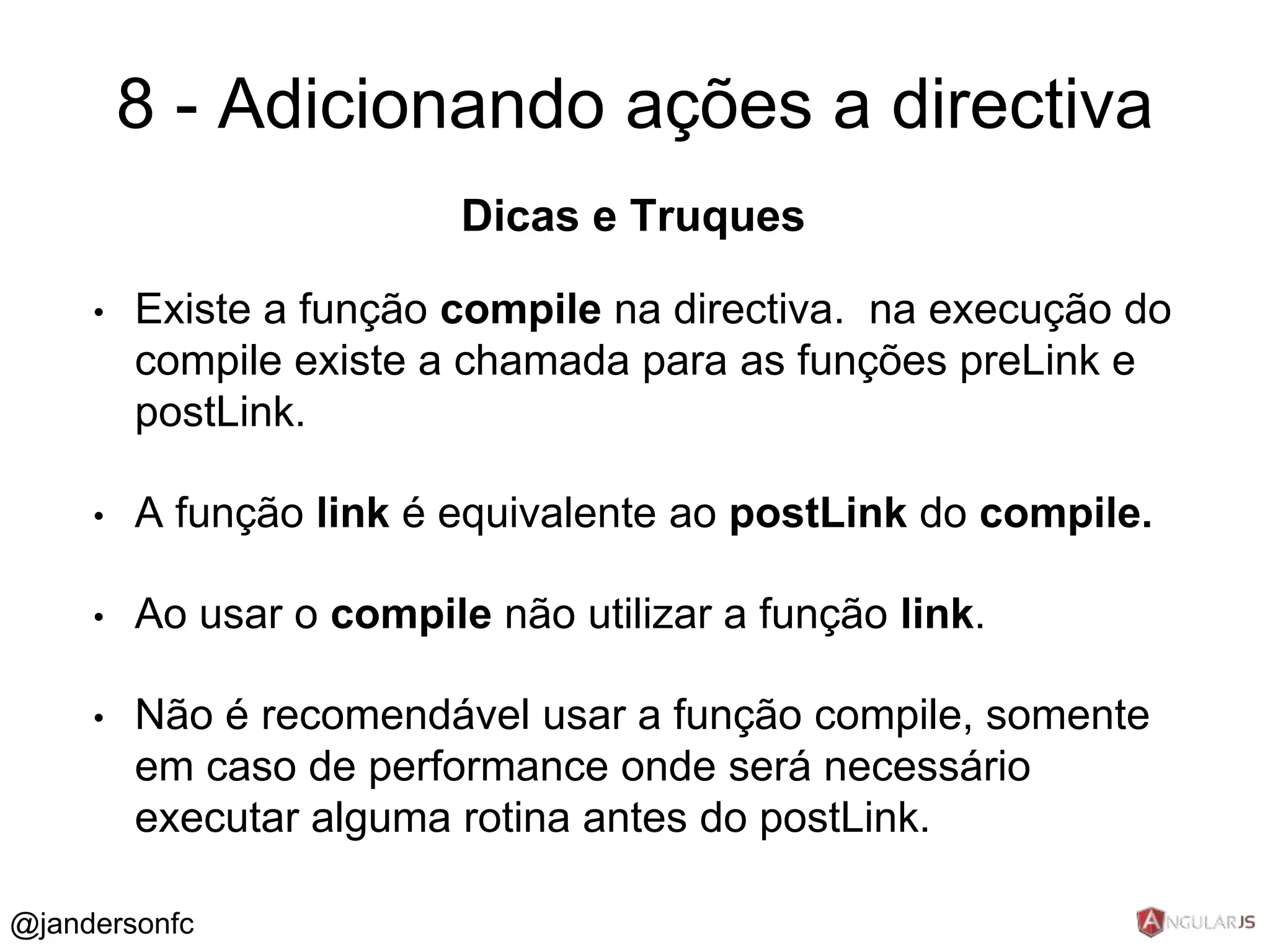 8 - Adicionando ações a directiva 
Dicas e Truques 
• Existe a função compile na directiva. na execução do 
compile existe a chamada para as funções preLink e 
postLink. 
• A função link é equivalente ao postLink do compile. 
• Ao usar o compile não utilizar a função link. 
• Não é recomendável usar a função compile, somente 
em caso de performance onde será necessário 
executar alguma rotina antes do postLink. 
@jandersonfc 
 