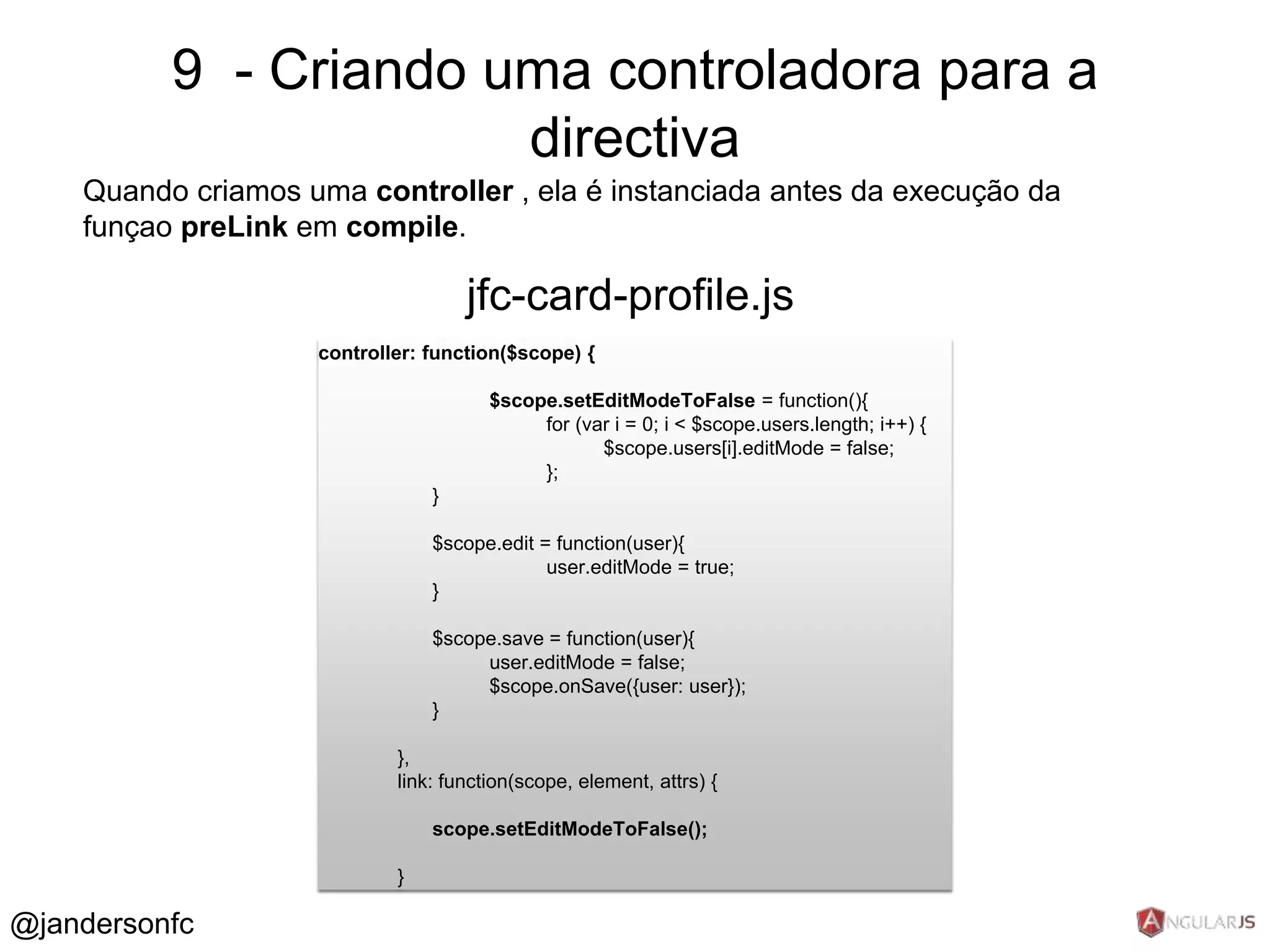 9 - Criando uma controladora para a 
Quando criamos uma controller , ela é instanciada antes da execução da 
funçao preLink em compile. 
controller: function($scope) { 
$scope.setEditModeToFalse = function(){ 
for (var i = 0; i < $scope.users.length; i++) { 
$scope.users[i].editMode = false; 
}; 
} 
$scope.edit = function(user){ 
user.editMode = true; 
} 
$scope.save = function(user){ 
user.editMode = false; 
$scope.onSave({user: user}); 
} 
}, 
link: function(scope, element, attrs) { 
scope.setEditModeToFalse(); 
} 
jfc-card-profile.js 
@jandersonfc 
directiva 
 