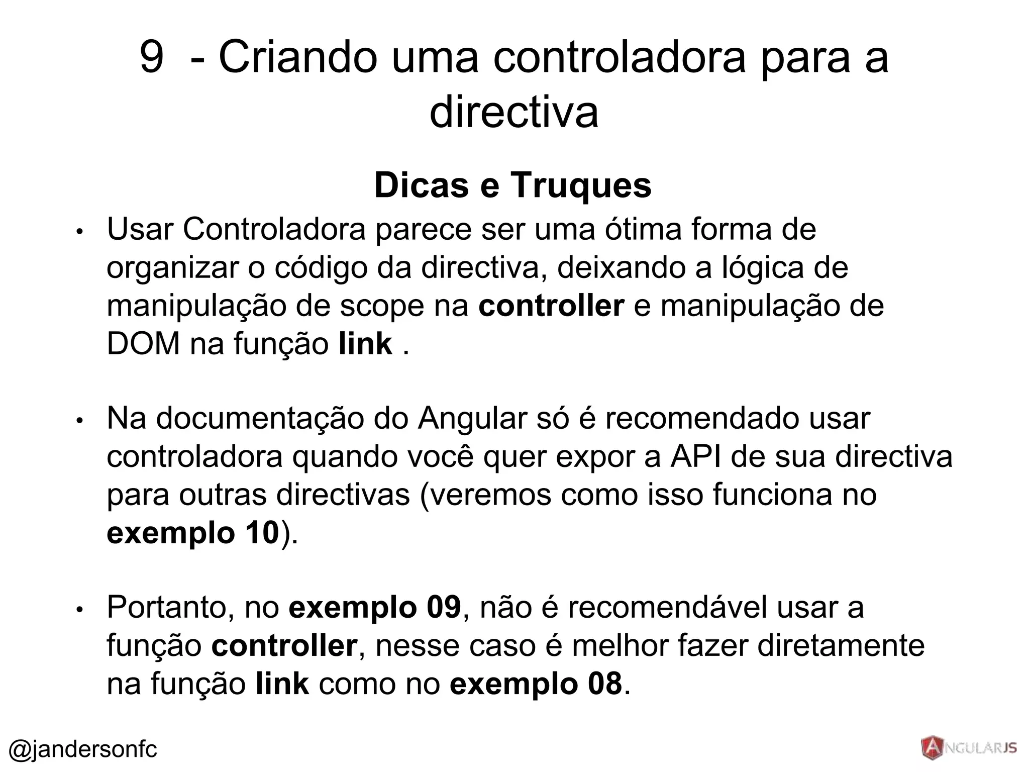 9 - Criando uma controladora para a 
Dicas e Truques 
• Usar Controladora parece ser uma ótima forma de 
organizar o código da directiva, deixando a lógica de 
manipulação de scope na controller e manipulação de 
DOM na função link . 
• Na documentação do Angular só é recomendado usar 
controladora quando você quer expor a API de sua directiva 
para outras directivas (veremos como isso funciona no 
exemplo 10). 
• Portanto, no exemplo 09, não é recomendável usar a 
função controller, nesse caso é melhor fazer diretamente 
na função link como no exemplo 08. 
@jandersonfc 
directiva 
 