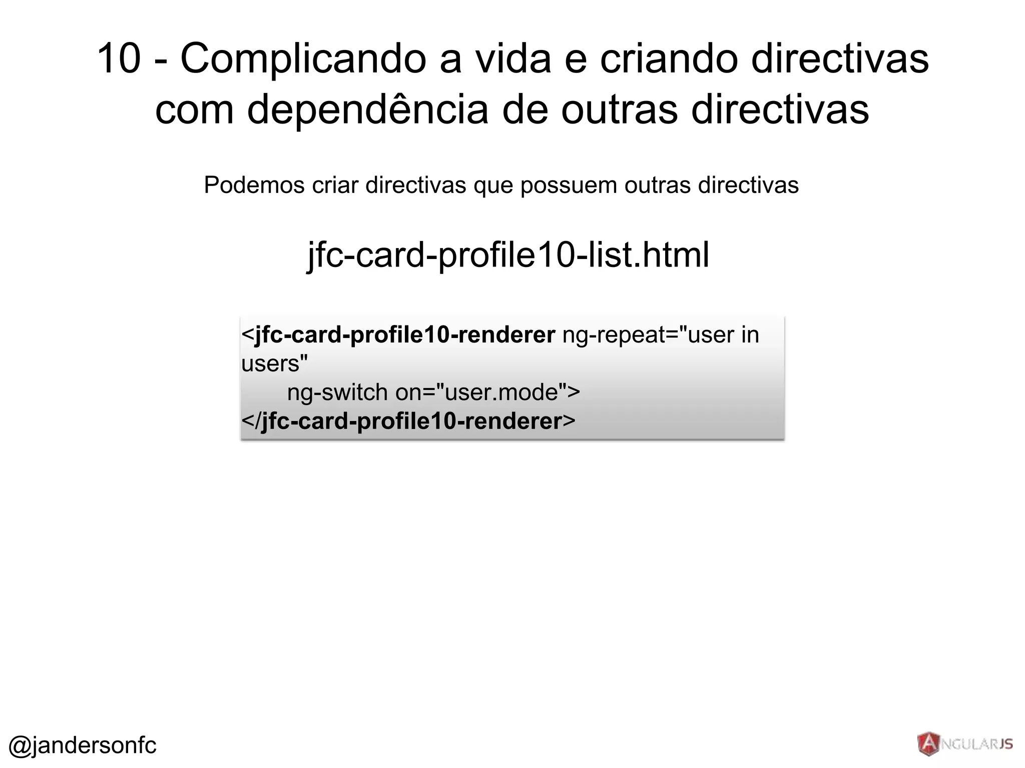 10 - Complicando a vida e criando directivas 
com dependência de outras directivas 
Podemos criar directivas que possuem outras directivas 
jfc-card-profile10-list.html 
<jfc-card-profile10-renderer ng-repeat="user in 
users" 
ng-switch on="user.mode"> 
</jfc-card-profile10-renderer> 
@jandersonfc 
 