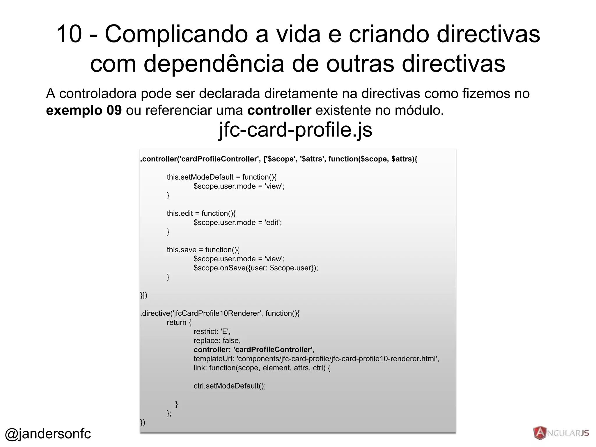 10 - Complicando a vida e criando directivas 
com dependência de outras directivas 
A controladora pode ser declarada diretamente na directivas como fizemos no 
exemplo 09 ou referenciar uma controller existente no módulo. 
.controller('cardProfileController', ['$scope', '$attrs', function($scope, $attrs){ 
this.setModeDefault = function(){ 
$scope.user.mode = 'view'; 
} 
this.edit = function(){ 
$scope.user.mode = 'edit'; 
} 
this.save = function(){ 
$scope.user.mode = 'view'; 
$scope.onSave({user: $scope.user}); 
} 
}]) 
.directive('jfcCardProfile10Renderer', function(){ 
return { 
restrict: 'E', 
replace: false, 
controller: 'cardProfileController', 
templateUrl: 'components/jfc-card-profile/jfc-card-profile10-renderer.html', 
link: function(scope, element, attrs, ctrl) { 
ctrl.setModeDefault(); 
} 
}; 
}) 
jfc-card-profile.js 
@jandersonfc 
 