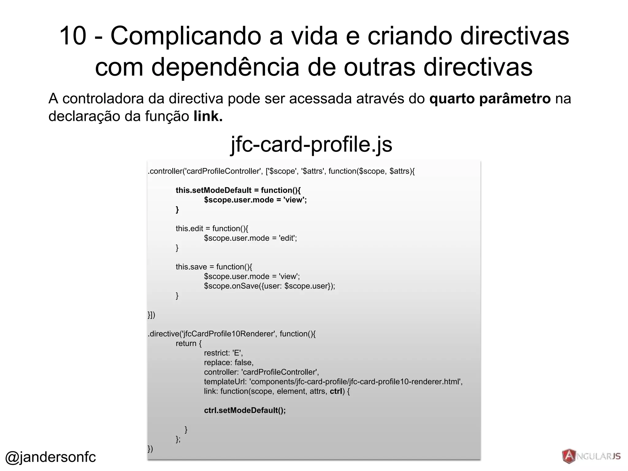 10 - Complicando a vida e criando directivas 
com dependência de outras directivas 
A controladora da directiva pode ser acessada através do quarto parâmetro na 
declaração da função link. 
.controller('cardProfileController', ['$scope', '$attrs', function($scope, $attrs){ 
this.setModeDefault = function(){ 
$scope.user.mode = 'view'; 
} 
this.edit = function(){ 
$scope.user.mode = 'edit'; 
} 
this.save = function(){ 
$scope.user.mode = 'view'; 
$scope.onSave({user: $scope.user}); 
} 
}]) 
.directive('jfcCardProfile10Renderer', function(){ 
return { 
restrict: 'E', 
replace: false, 
controller: 'cardProfileController', 
templateUrl: 'components/jfc-card-profile/jfc-card-profile10-renderer.html', 
link: function(scope, element, attrs, ctrl) { 
ctrl.setModeDefault(); 
} 
}; 
}) 
jfc-card-profile.js 
@jandersonfc 
 