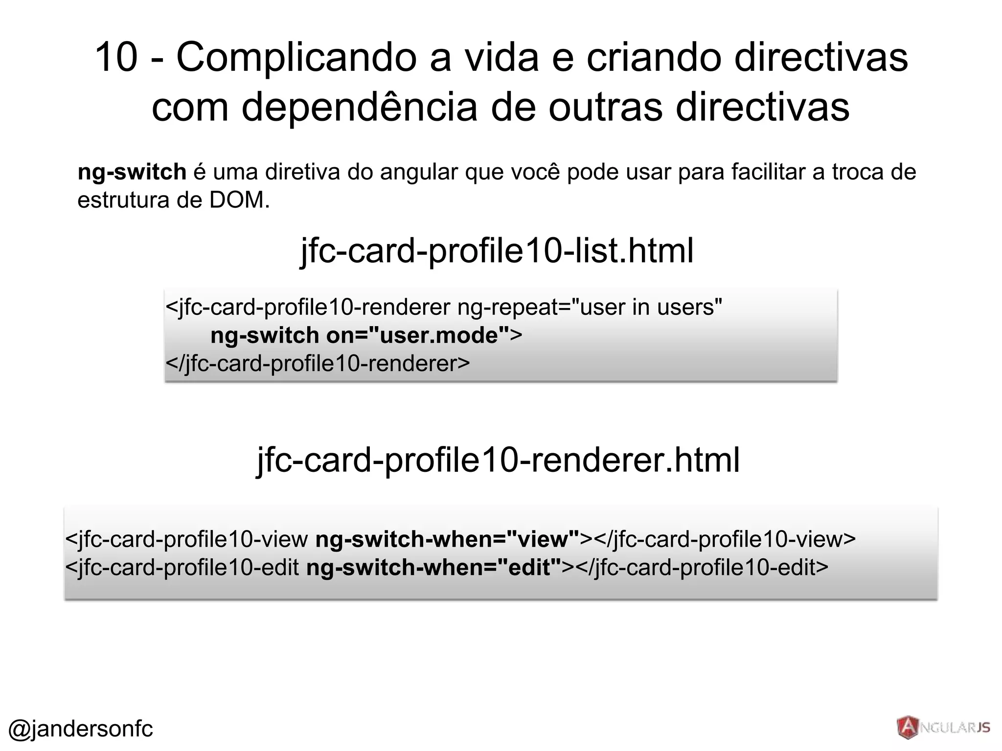 10 - Complicando a vida e criando directivas 
com dependência de outras directivas 
ng-switch é uma diretiva do angular que você pode usar para facilitar a troca de 
estrutura de DOM. 
jfc-card-profile10-list.html 
<jfc-card-profile10-renderer ng-repeat="user in users" 
ng-switch on="user.mode"> 
</jfc-card-profile10-renderer> 
jfc-card-profile10-renderer.html 
<jfc-card-profile10-view ng-switch-when="view"></jfc-card-profile10-view> 
<jfc-card-profile10-edit ng-switch-when="edit"></jfc-card-profile10-edit> 
@jandersonfc 
 