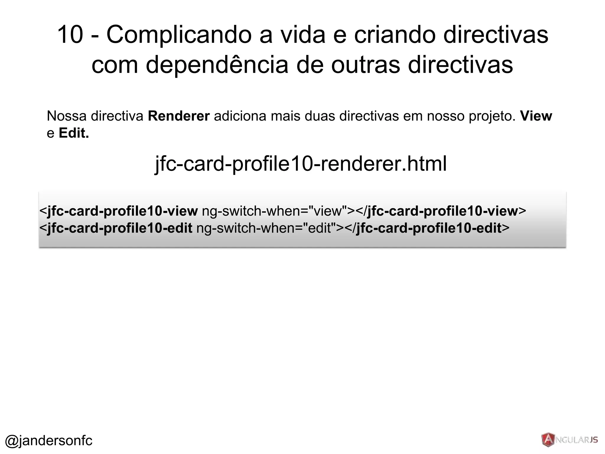 10 - Complicando a vida e criando directivas 
com dependência de outras directivas 
Nossa directiva Renderer adiciona mais duas directivas em nosso projeto. View 
e Edit. 
jfc-card-profile10-renderer.html 
<jfc-card-profile10-view ng-switch-when="view"></jfc-card-profile10-view> 
<jfc-card-profile10-edit ng-switch-when="edit"></jfc-card-profile10-edit> 
@jandersonfc 
 