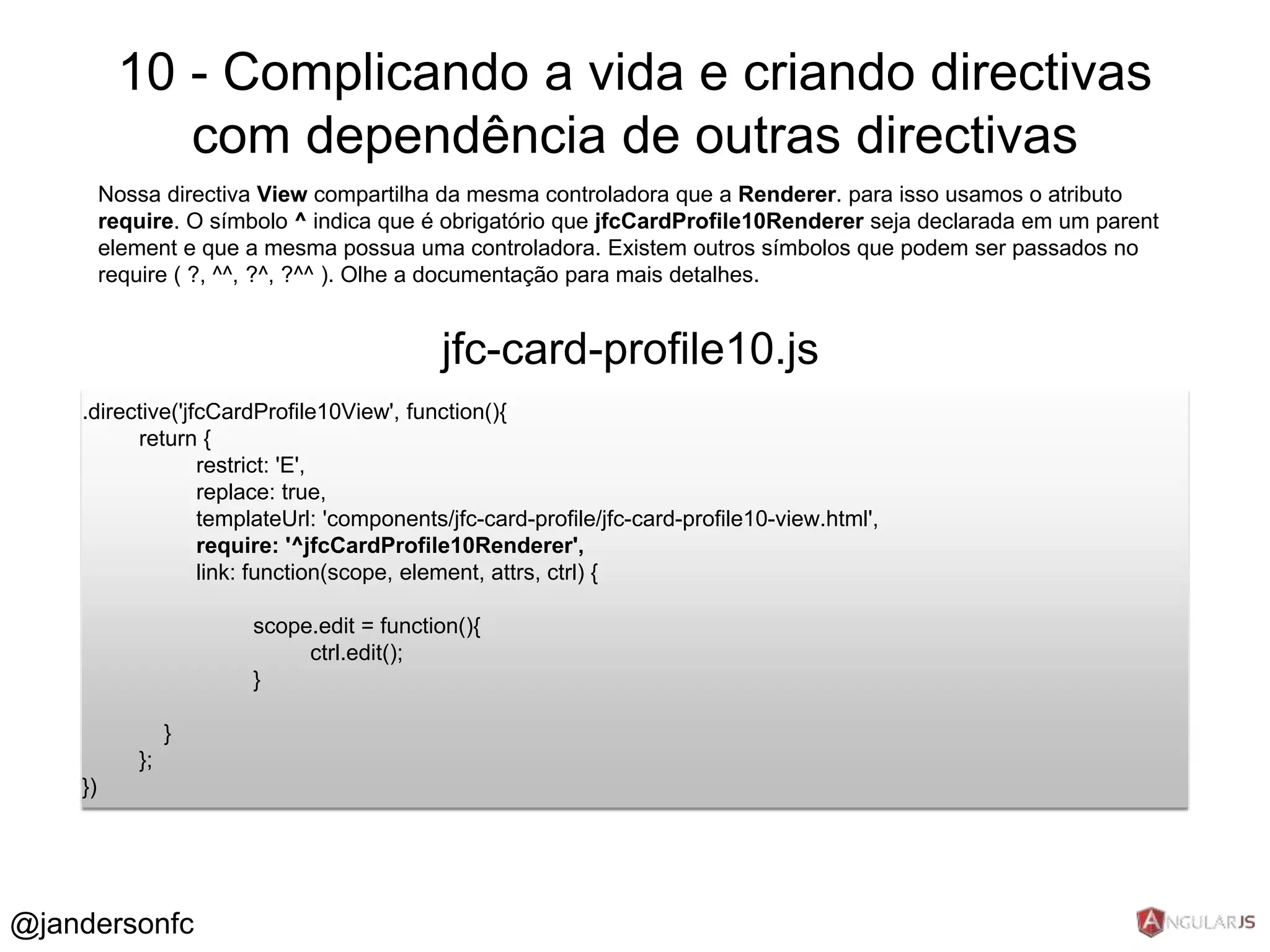 10 - Complicando a vida e criando directivas 
com dependência de outras directivas 
Nossa directiva View compartilha da mesma controladora que a Renderer. para isso usamos o atributo 
require. O símbolo ^ indica que é obrigatório que jfcCardProfile10Renderer seja declarada em um parent 
element e que a mesma possua uma controladora. Existem outros símbolos que podem ser passados no 
require ( ?, ^^, ?^, ?^^ ). Olhe a documentação para mais detalhes. 
jfc-card-profile10.js 
.directive('jfcCardProfile10View', function(){ 
return { 
restrict: 'E', 
replace: true, 
templateUrl: 'components/jfc-card-profile/jfc-card-profile10-view.html', 
require: '^jfcCardProfile10Renderer', 
link: function(scope, element, attrs, ctrl) { 
scope.edit = function(){ 
ctrl.edit(); 
} 
} 
}; 
}) 
@jandersonfc 
 