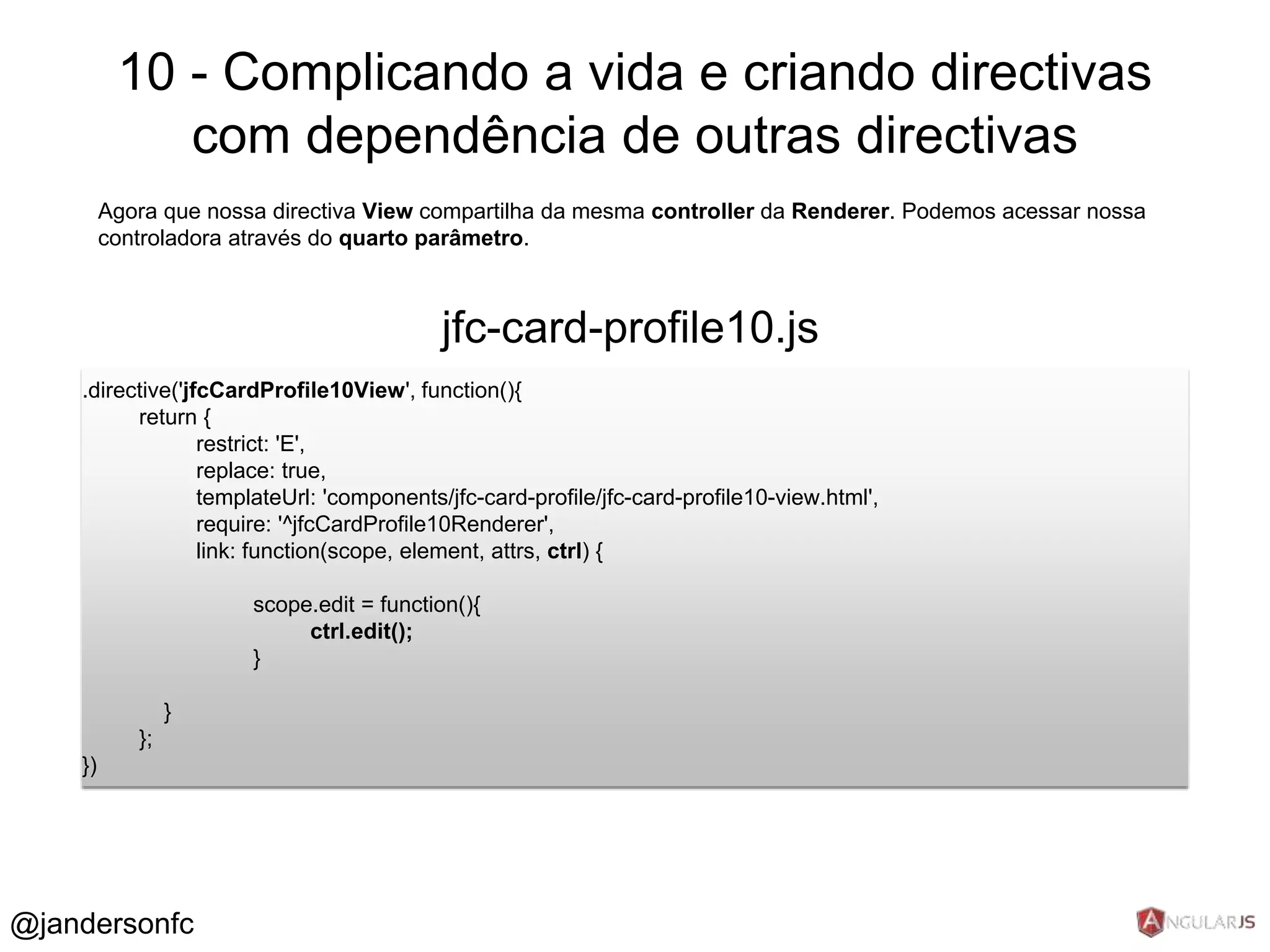 10 - Complicando a vida e criando directivas 
com dependência de outras directivas 
Agora que nossa directiva View compartilha da mesma controller da Renderer. Podemos acessar nossa 
controladora através do quarto parâmetro. 
jfc-card-profile10.js 
.directive('jfcCardProfile10View', function(){ 
return { 
restrict: 'E', 
replace: true, 
templateUrl: 'components/jfc-card-profile/jfc-card-profile10-view.html', 
require: '^jfcCardProfile10Renderer', 
link: function(scope, element, attrs, ctrl) { 
scope.edit = function(){ 
ctrl.edit(); 
} 
} 
}; 
}) 
@jandersonfc 
 
