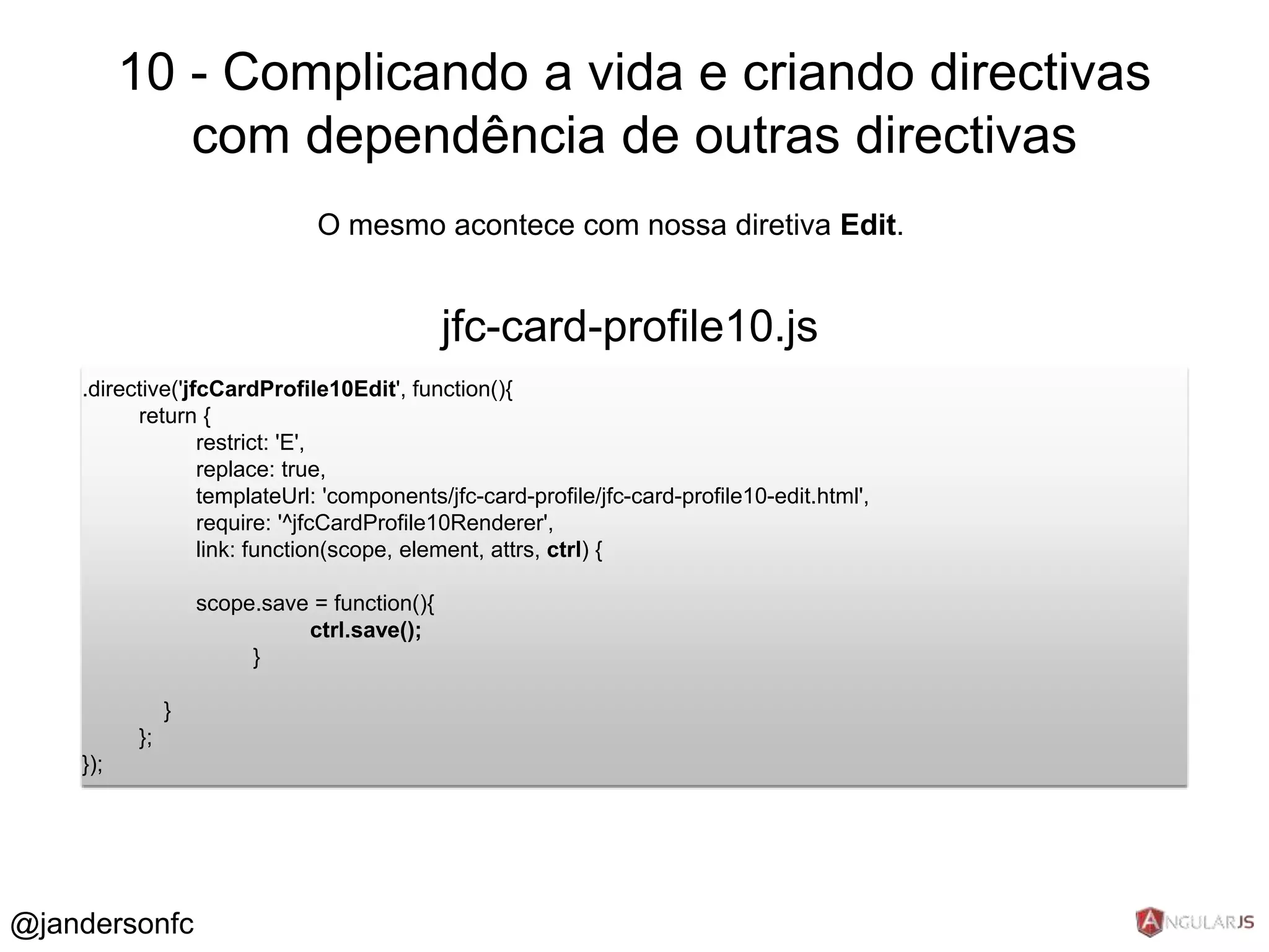 10 - Complicando a vida e criando directivas 
com dependência de outras directivas 
O mesmo acontece com nossa diretiva Edit. 
jfc-card-profile10.js 
.directive('jfcCardProfile10Edit', function(){ 
return { 
restrict: 'E', 
replace: true, 
templateUrl: 'components/jfc-card-profile/jfc-card-profile10-edit.html', 
require: '^jfcCardProfile10Renderer', 
link: function(scope, element, attrs, ctrl) { 
scope.save = function(){ 
ctrl.save(); 
} 
} 
}; 
}); 
@jandersonfc 
 