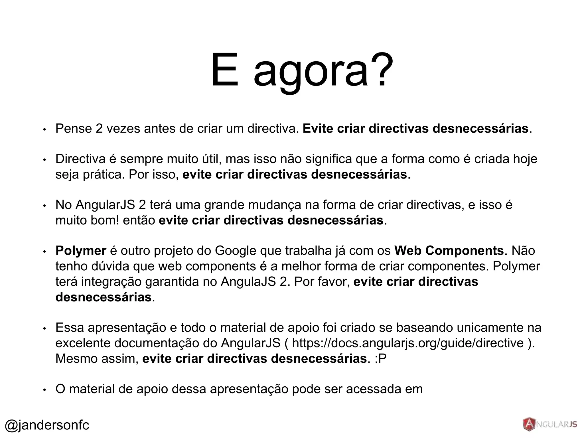 E agora? 
• Pense 2 vezes antes de criar um directiva. Evite criar directivas desnecessárias. 
• Directiva é sempre muito útil, mas isso não significa que a forma como é criada hoje seja 
prática. Por isso, evite criar directivas desnecessárias. 
• No AngularJS 2 terá uma grande mudança na forma de criar directivas, e isso é muito 
bom! então evite criar directivas desnecessárias. 
• Polymer é outro projeto do Google que trabalha já com os Web Components. Não tenho 
dúvida que web components é a melhor forma de criar componentes. Polymer terá 
integração garantida no AngulaJS 2. Por favor, evite criar directivas desnecessárias. 
• Essa apresentação e todo o material de apoio foi criado se baseando unicamente na 
excelente documentação do AngularJS ( https://docs.angularjs.org/guide/directive ). 
Mesmo assim, evite criar directivas desnecessárias. :P 
• O material de apoio dessa apresentação pode ser acessada em 
https://github.com/jandersonfc/tutorial-angularjs-directives 
@jandersonfc 
 