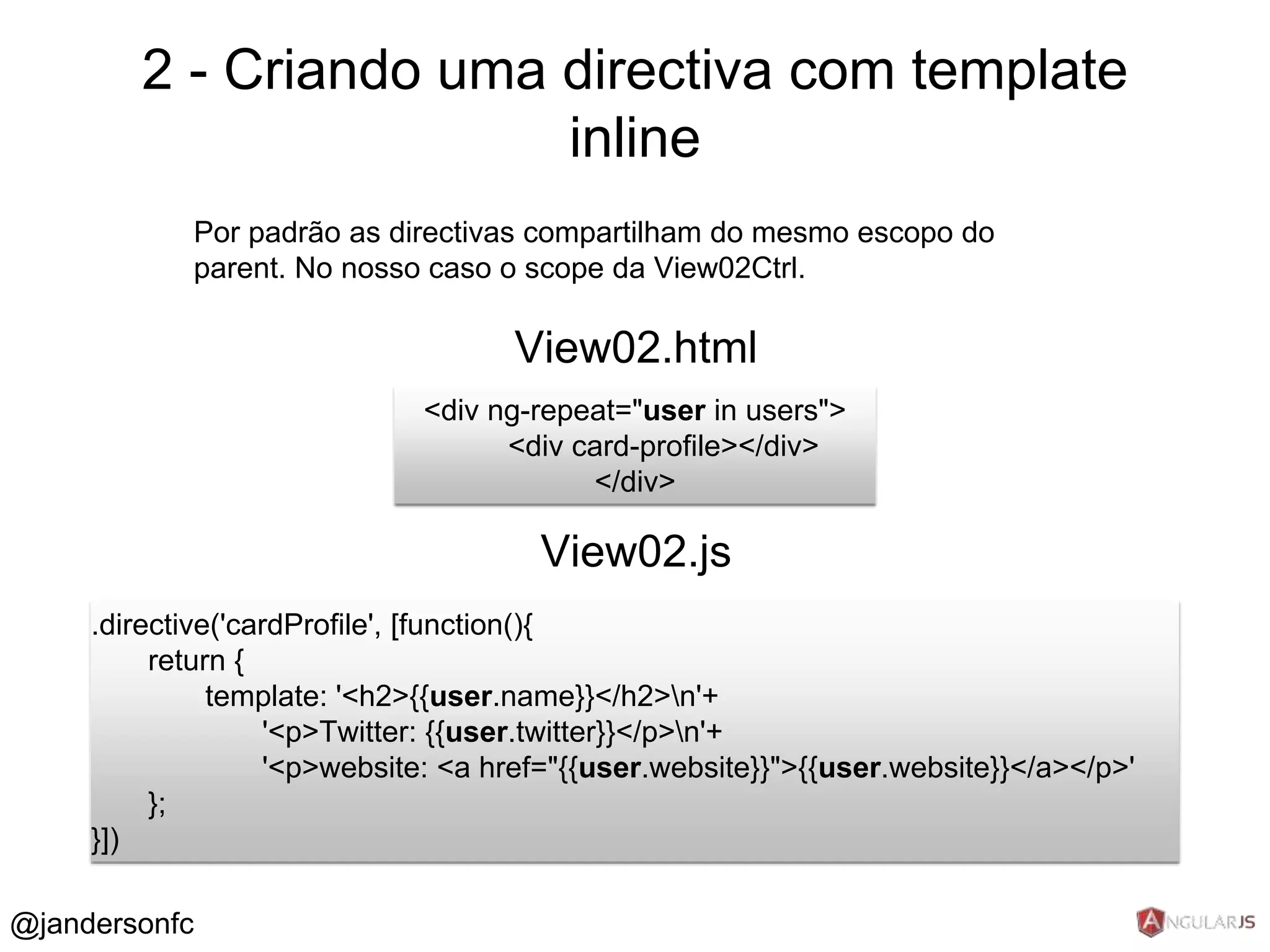 2 - Criando uma directiva com template 
Por padrão as directivas compartilham do mesmo escopo do 
parent. No nosso caso o scope da View02Ctrl. 
<div ng-repeat="user in users"> 
<div card-profile></div> 
</div> 
.directive('cardProfile', [function(){ 
return { 
template: '<h2>{{user.name}}</h2>n'+ 
'<p>Twitter: {{user.twitter}}</p>n'+ 
'<p>website: <a href="{{user.website}}">{{user.website}}</a></p>' 
}; 
}]) 
View02.html 
View02.js 
@jandersonfc 
inline 
 
