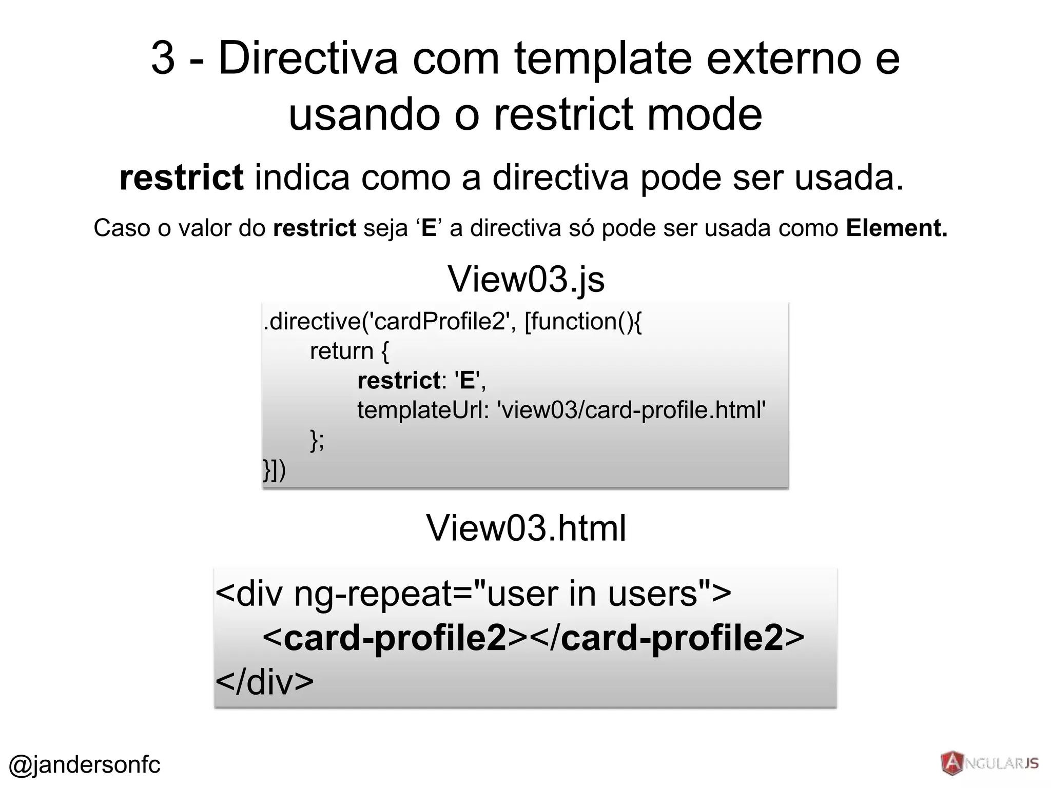 3 - Directiva com template externo e 
restrict indica como a directiva pode ser usada. 
Caso o valor do restrict seja ‘E’ a directiva só pode ser usada como Element. 
.directive('cardProfile2', [function(){ 
return { 
restrict: 'E', 
templateUrl: 'view03/card-profile.html' 
}; 
}]) 
View03.js 
<div ng-repeat="user in users"> 
<card-profile2></card-profile2> 
</div> 
View03.html 
@jandersonfc 
usando o restrict mode 
 
