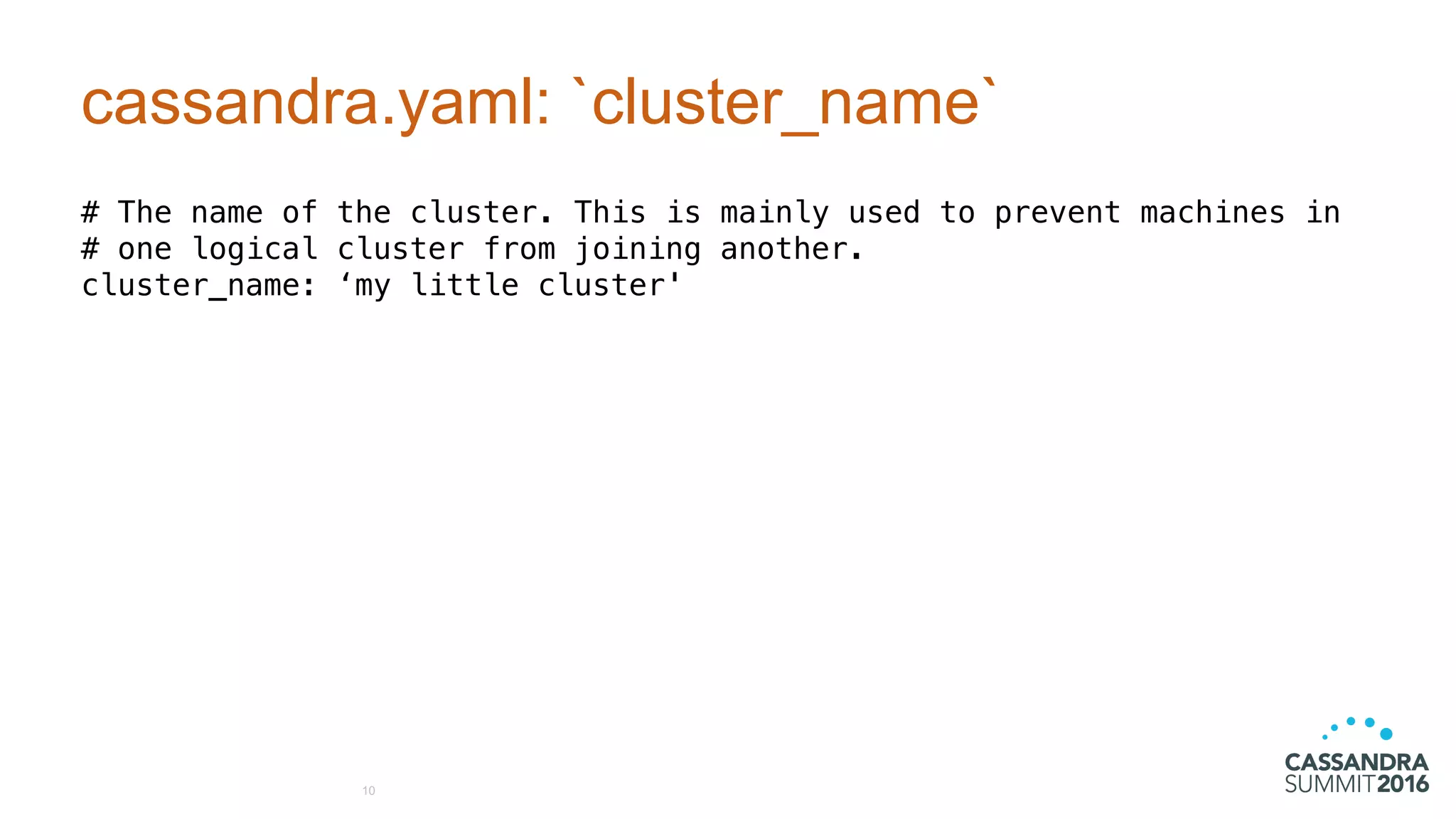 cassandra.yaml: `cluster_name`
# The name of the cluster. This is mainly used to prevent machines in
# one logical cluster from joining another.
cluster_name: ‘my little cluster'
10
 