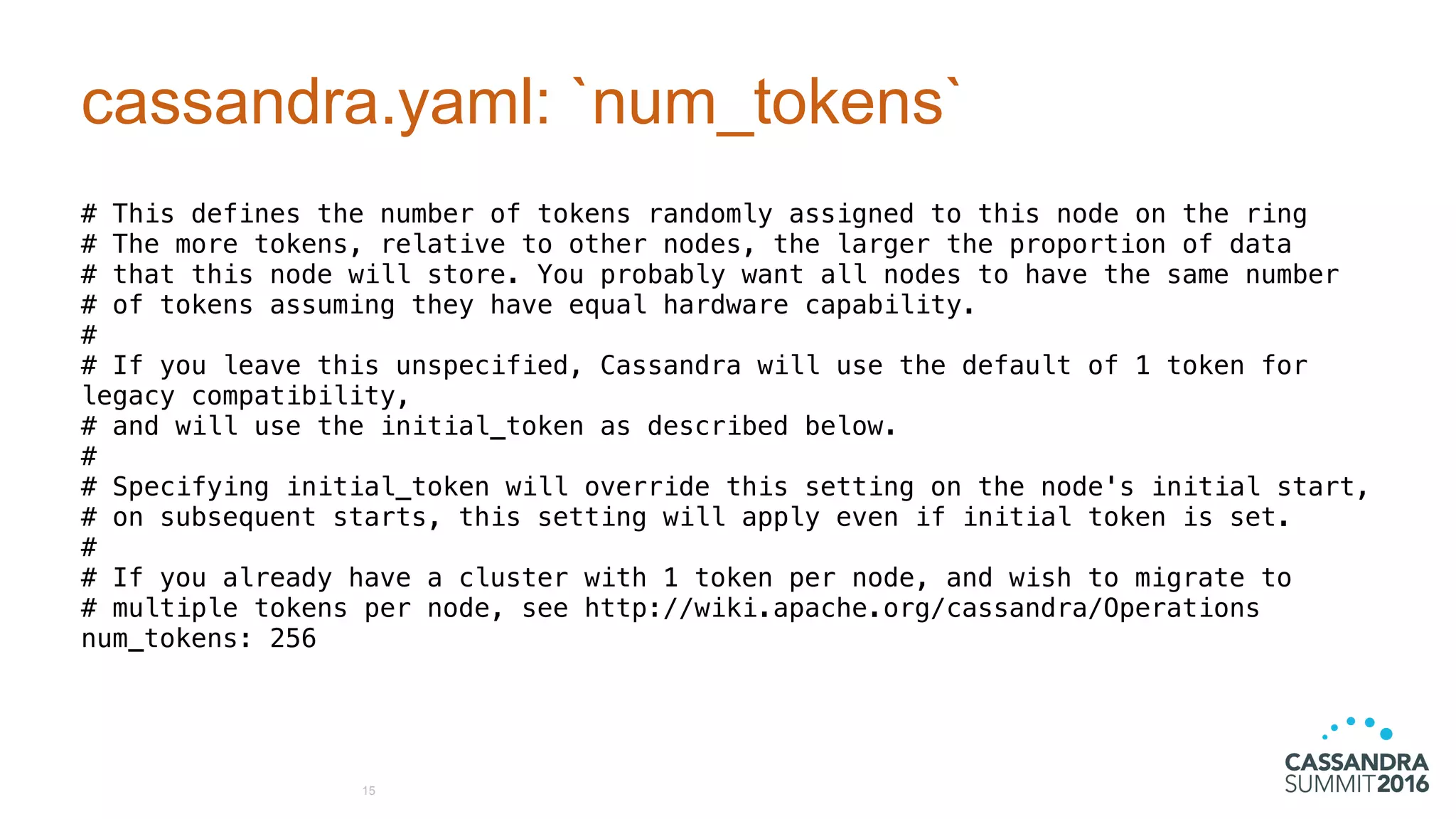 cassandra.yaml: `num_tokens`
# This defines the number of tokens randomly assigned to this node on the ring
# The more tokens, relative to other nodes, the larger the proportion of data
# that this node will store. You probably want all nodes to have the same number
# of tokens assuming they have equal hardware capability.
#
# If you leave this unspecified, Cassandra will use the default of 1 token for
legacy compatibility,
# and will use the initial_token as described below.
#
# Specifying initial_token will override this setting on the node's initial start,
# on subsequent starts, this setting will apply even if initial token is set.
#
# If you already have a cluster with 1 token per node, and wish to migrate to
# multiple tokens per node, see http://wiki.apache.org/cassandra/Operations
num_tokens: 256
15
 