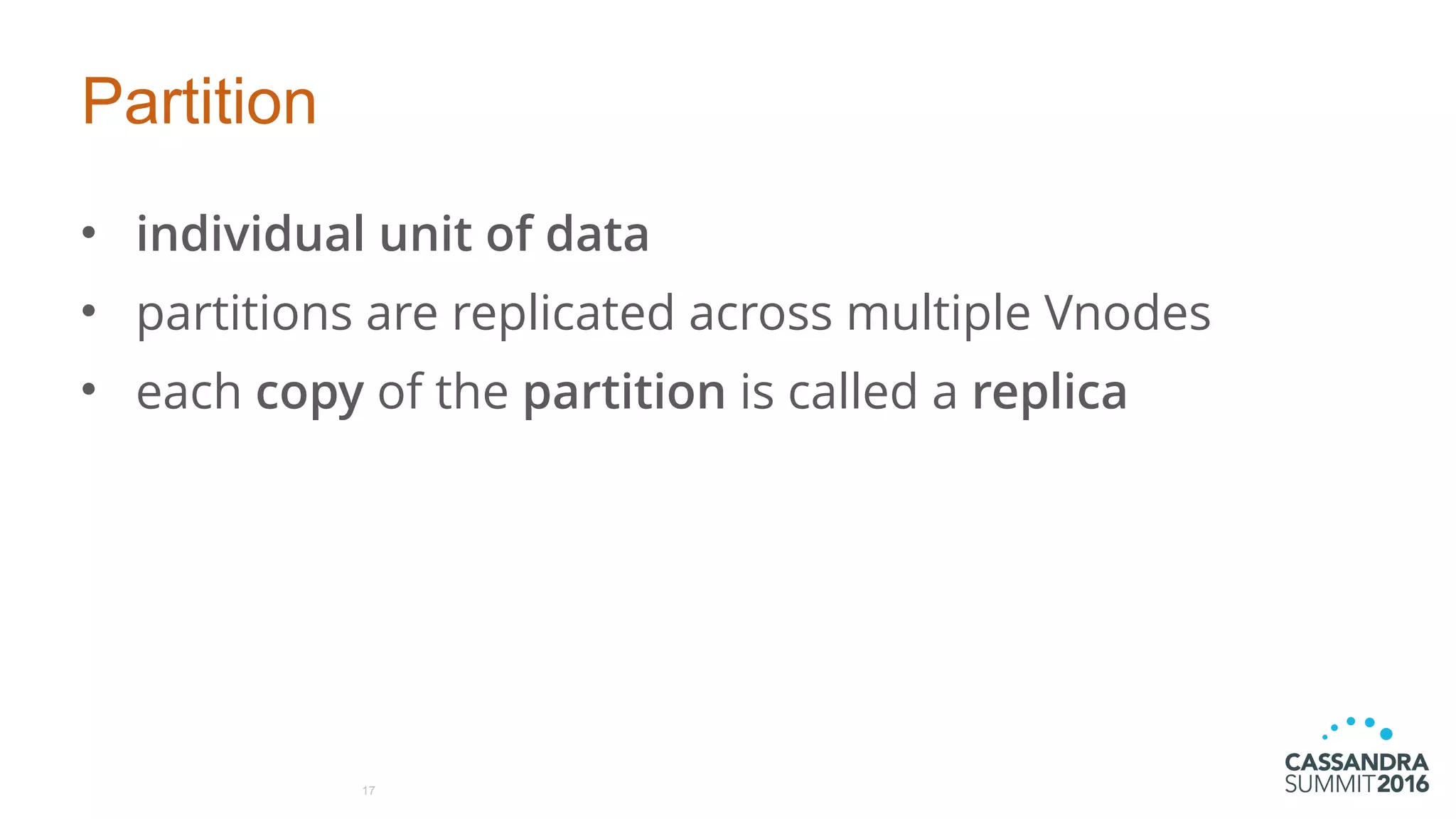 Partition
• individual unit of data
• partitions are replicated across multiple Vnodes
• each copy of the partition is called a replica
17
 