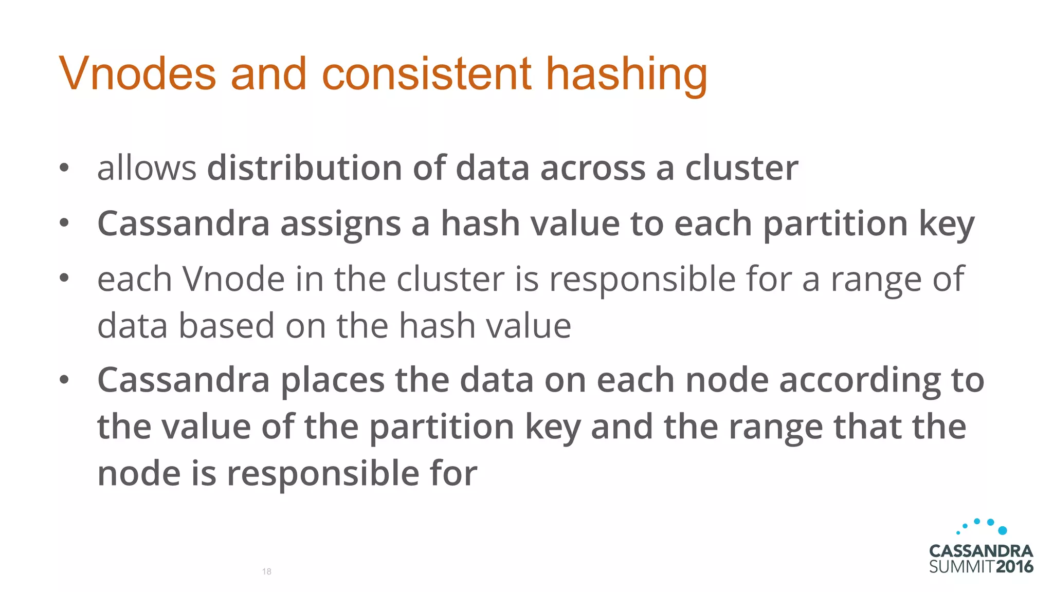 Vnodes and consistent hashing
• allows distribution of data across a cluster
• Cassandra assigns a hash value to each partition key
• each Vnode in the cluster is responsible for a range of
data based on the hash value
• Cassandra places the data on each node according to
the value of the partition key and the range that the
node is responsible for
18
 