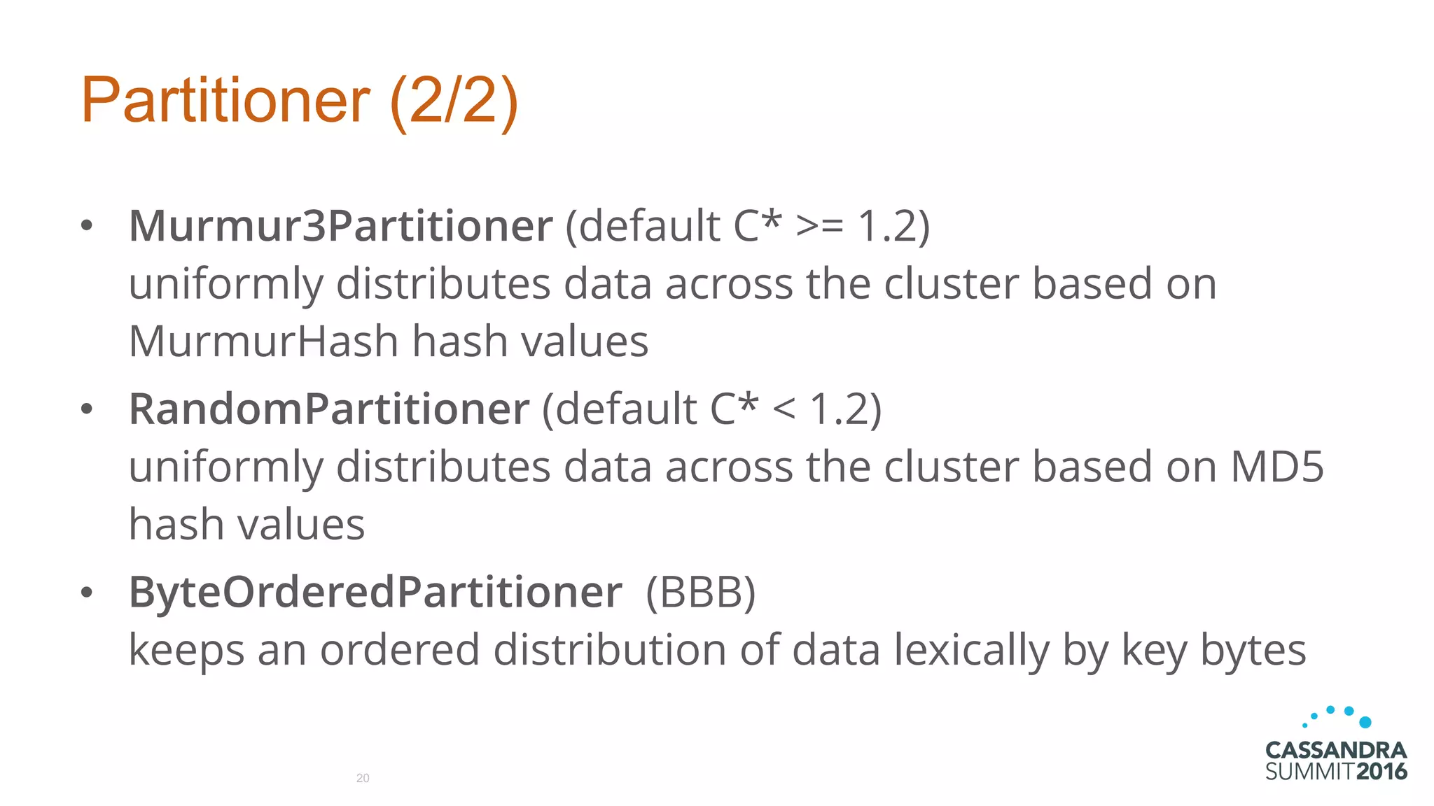 Partitioner (2/2)
• Murmur3Partitioner (default C* >= 1.2) 
uniformly distributes data across the cluster based on
MurmurHash hash values
• RandomPartitioner (default C* < 1.2) 
uniformly distributes data across the cluster based on MD5
hash values
• ByteOrderedPartitioner (BBB) 
keeps an ordered distribution of data lexically by key bytes
20
 