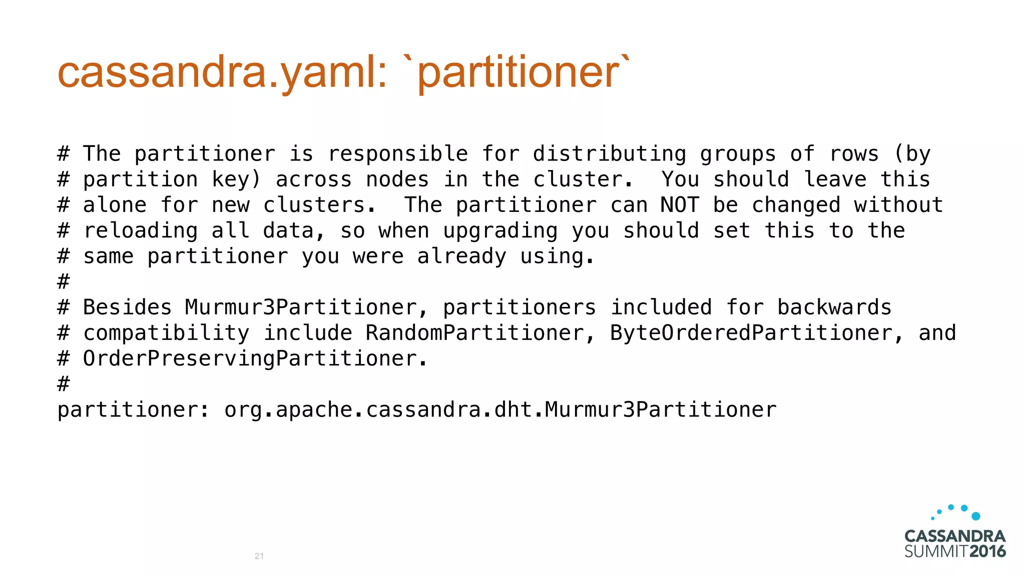 cassandra.yaml: `partitioner`
# The partitioner is responsible for distributing groups of rows (by
# partition key) across nodes in the cluster. You should leave this
# alone for new clusters. The partitioner can NOT be changed without
# reloading all data, so when upgrading you should set this to the
# same partitioner you were already using.
#
# Besides Murmur3Partitioner, partitioners included for backwards
# compatibility include RandomPartitioner, ByteOrderedPartitioner, and
# OrderPreservingPartitioner.
#
partitioner: org.apache.cassandra.dht.Murmur3Partitioner
21
 