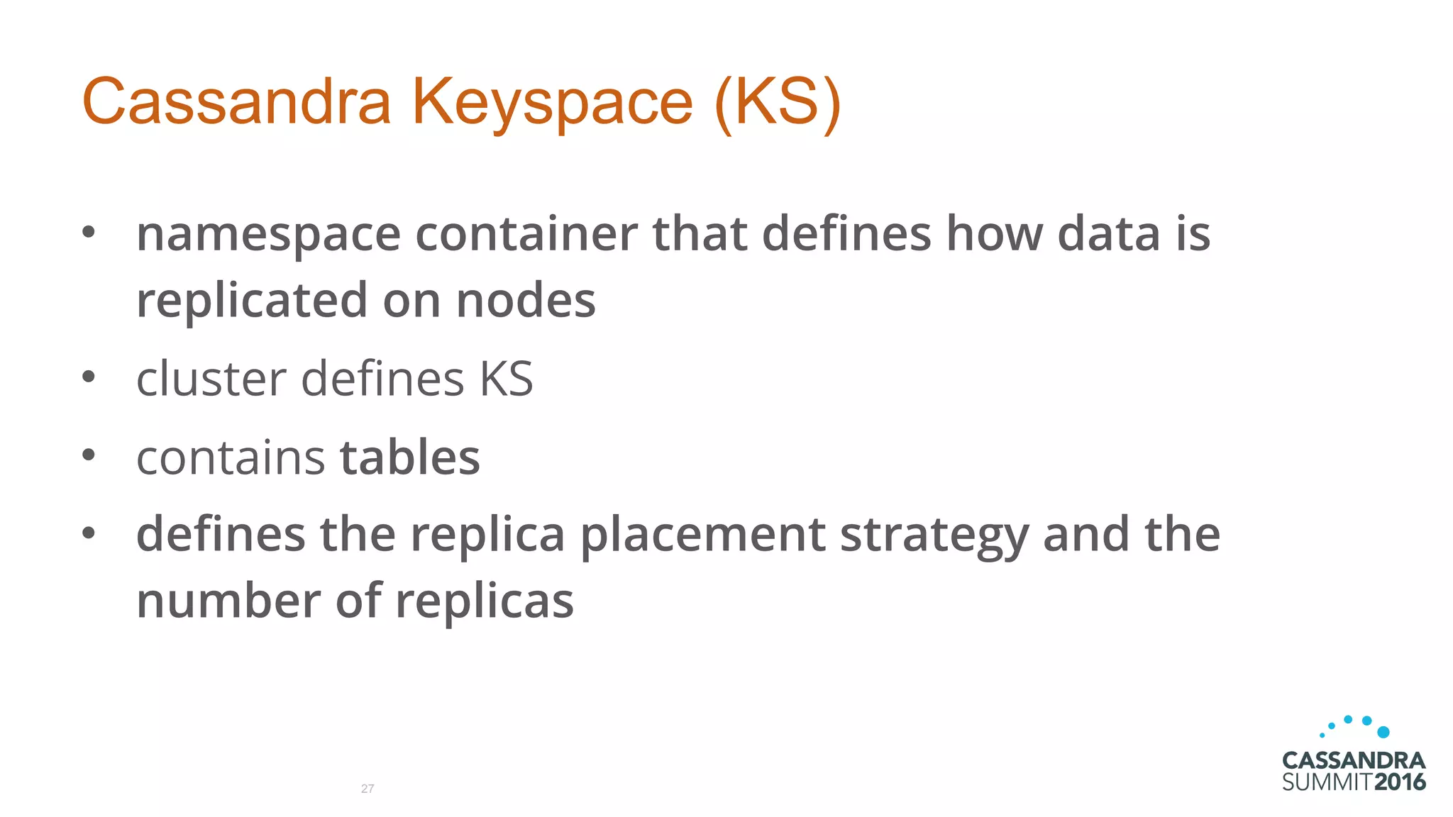 Cassandra Keyspace (KS)
• namespace container that defines how data is
replicated on nodes
• cluster defines KS
• contains tables
• defines the replica placement strategy and the
number of replicas
27
 