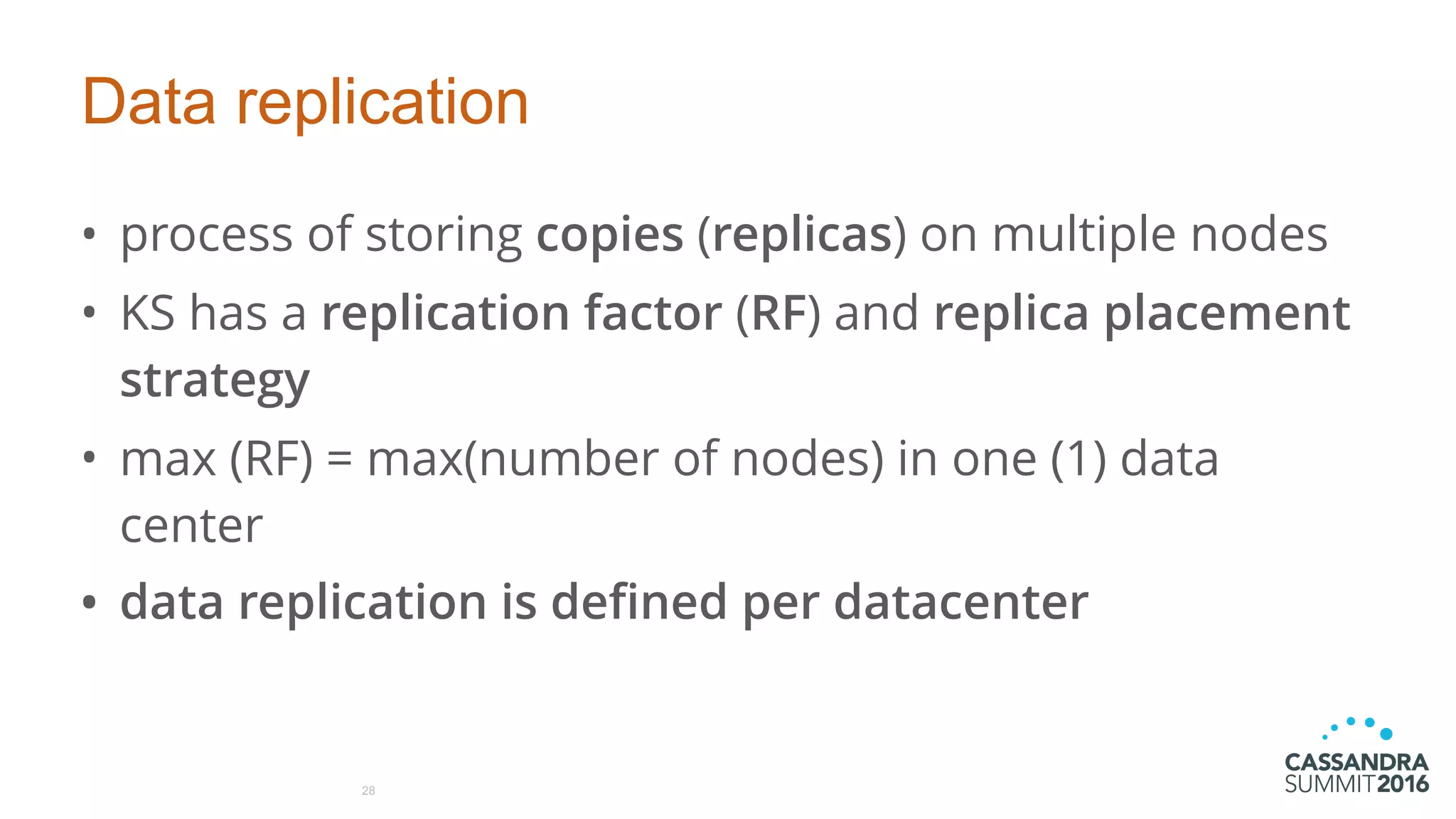 Data replication
• process of storing copies (replicas) on multiple nodes
• KS has a replication factor (RF) and replica placement
strategy
• max (RF) = max(number of nodes) in one (1) data
center
• data replication is defined per datacenter
28
 