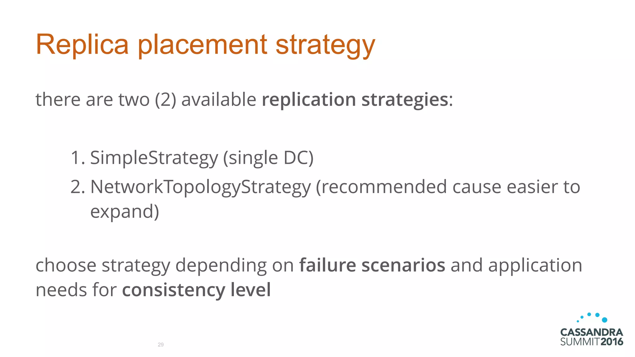 Replica placement strategy
there are two (2) available replication strategies:
1. SimpleStrategy (single DC)
2. NetworkTopologyStrategy (recommended cause easier to
expand) 
choose strategy depending on failure scenarios and application
needs for consistency level
29
 