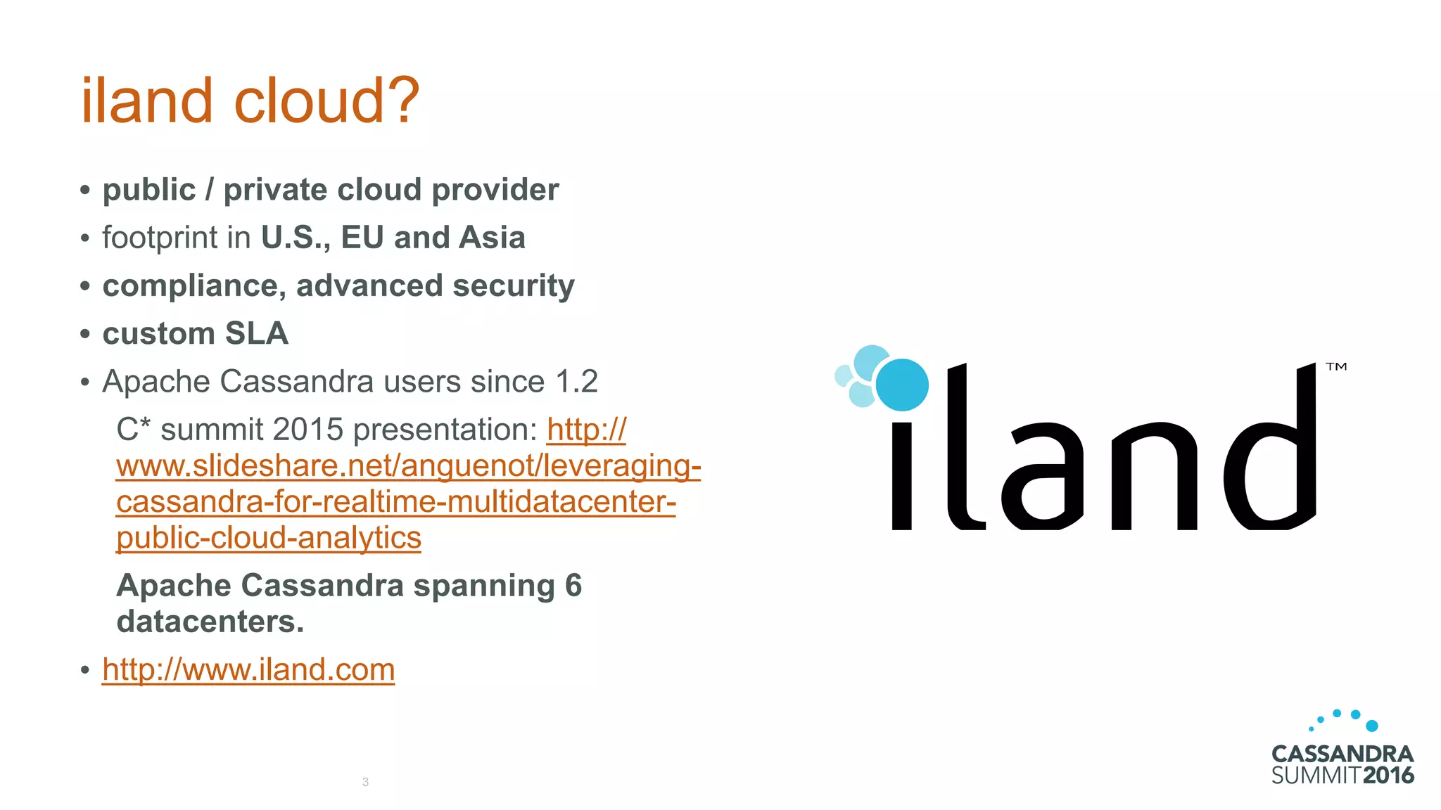 iland cloud?
• public / private cloud provider
• footprint in U.S., EU and Asia
• compliance, advanced security
• custom SLA
• Apache Cassandra users since 1.2
C* summit 2015 presentation: http://
www.slideshare.net/anguenot/leveraging-
cassandra-for-realtime-multidatacenter-
public-cloud-analytics
Apache Cassandra spanning 6
datacenters.
• http://www.iland.com
3
 