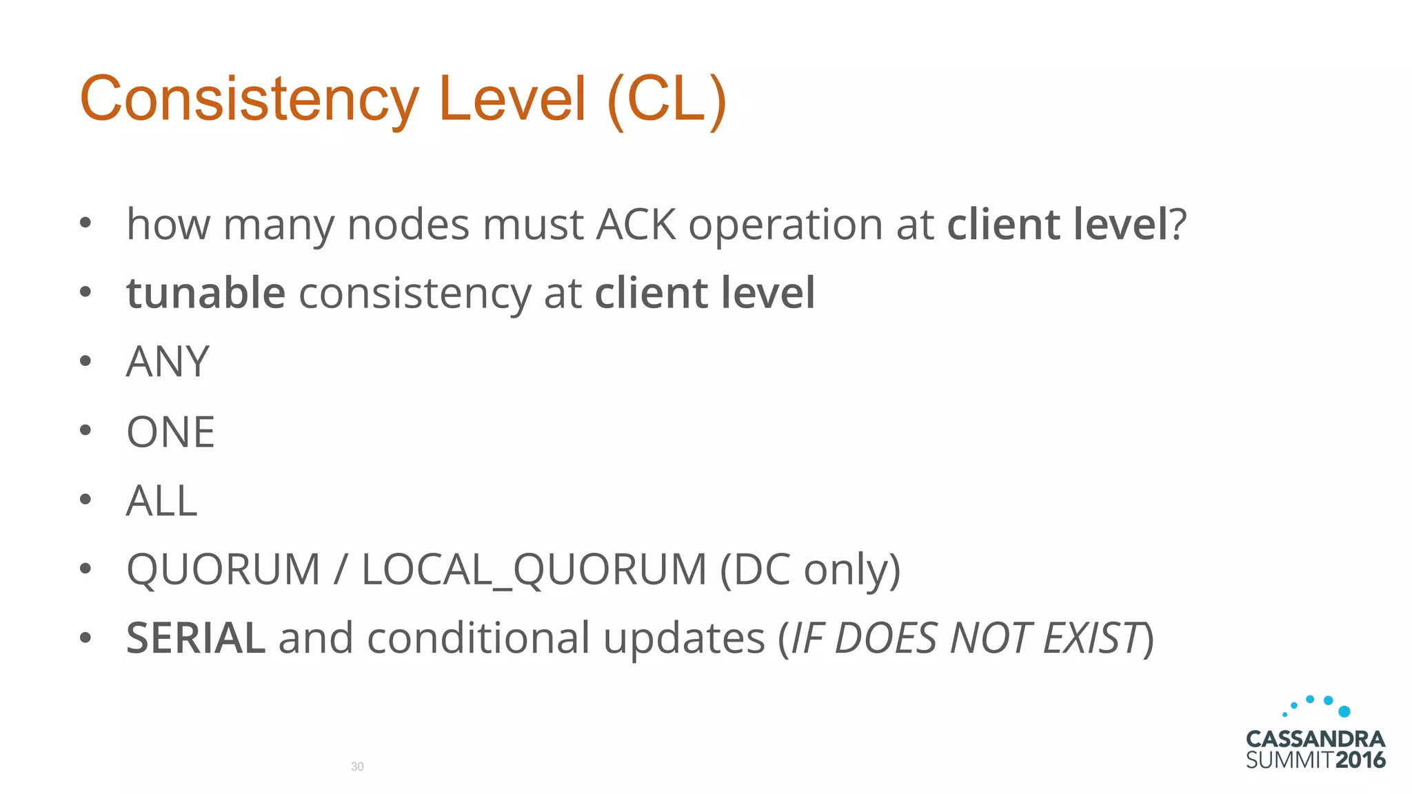 Consistency Level (CL)
• how many nodes must ACK operation at client level?
• tunable consistency at client level
• ANY
• ONE
• ALL
• QUORUM / LOCAL_QUORUM (DC only)
• SERIAL and conditional updates (IF DOES NOT EXIST)
30
 