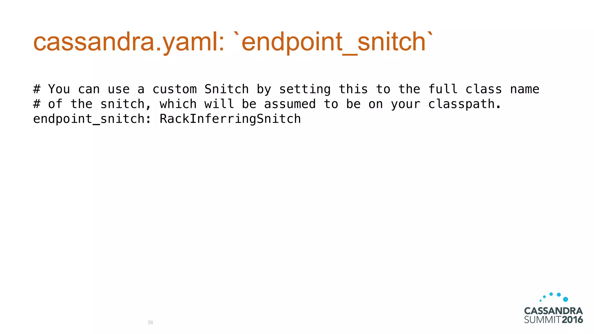 cassandra.yaml: `endpoint_snitch`
# You can use a custom Snitch by setting this to the full class name
# of the snitch, which will be assumed to be on your classpath.
endpoint_snitch: RackInferringSnitch
36
 