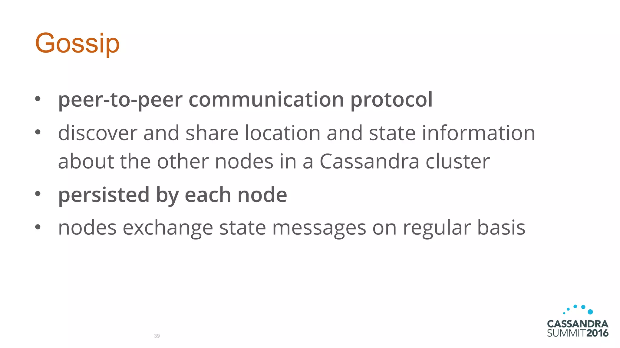 Gossip
• peer-to-peer communication protocol
• discover and share location and state information
about the other nodes in a Cassandra cluster
• persisted by each node
• nodes exchange state messages on regular basis
39
 