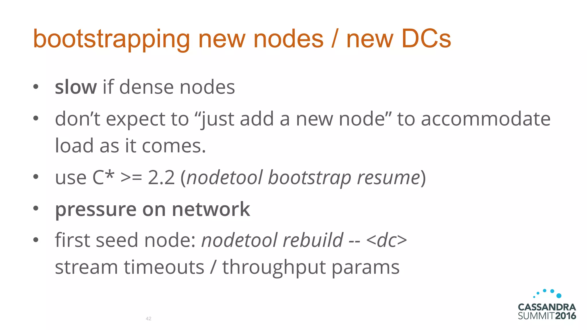 bootstrapping new nodes / new DCs
• slow if dense nodes
• don’t expect to “just add a new node” to accommodate
load as it comes.
• use C* >= 2.2 (nodetool bootstrap resume)
• pressure on network
• first seed node: nodetool rebuild -- <dc> 
stream timeouts / throughput params
42
 
