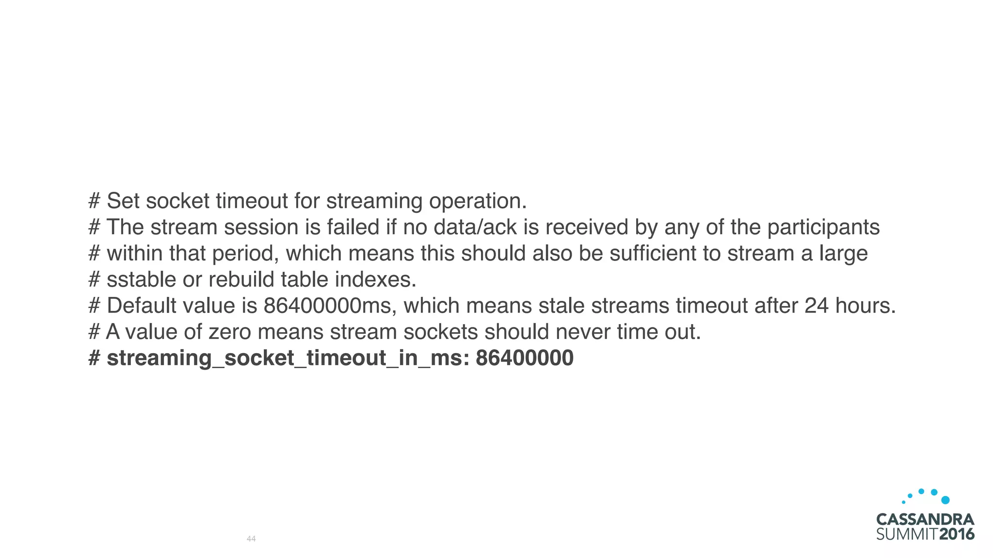44
# Set socket timeout for streaming operation.
# The stream session is failed if no data/ack is received by any of the participants
# within that period, which means this should also be sufﬁcient to stream a large
# sstable or rebuild table indexes.
# Default value is 86400000ms, which means stale streams timeout after 24 hours.
# A value of zero means stream sockets should never time out.
# streaming_socket_timeout_in_ms: 86400000
 