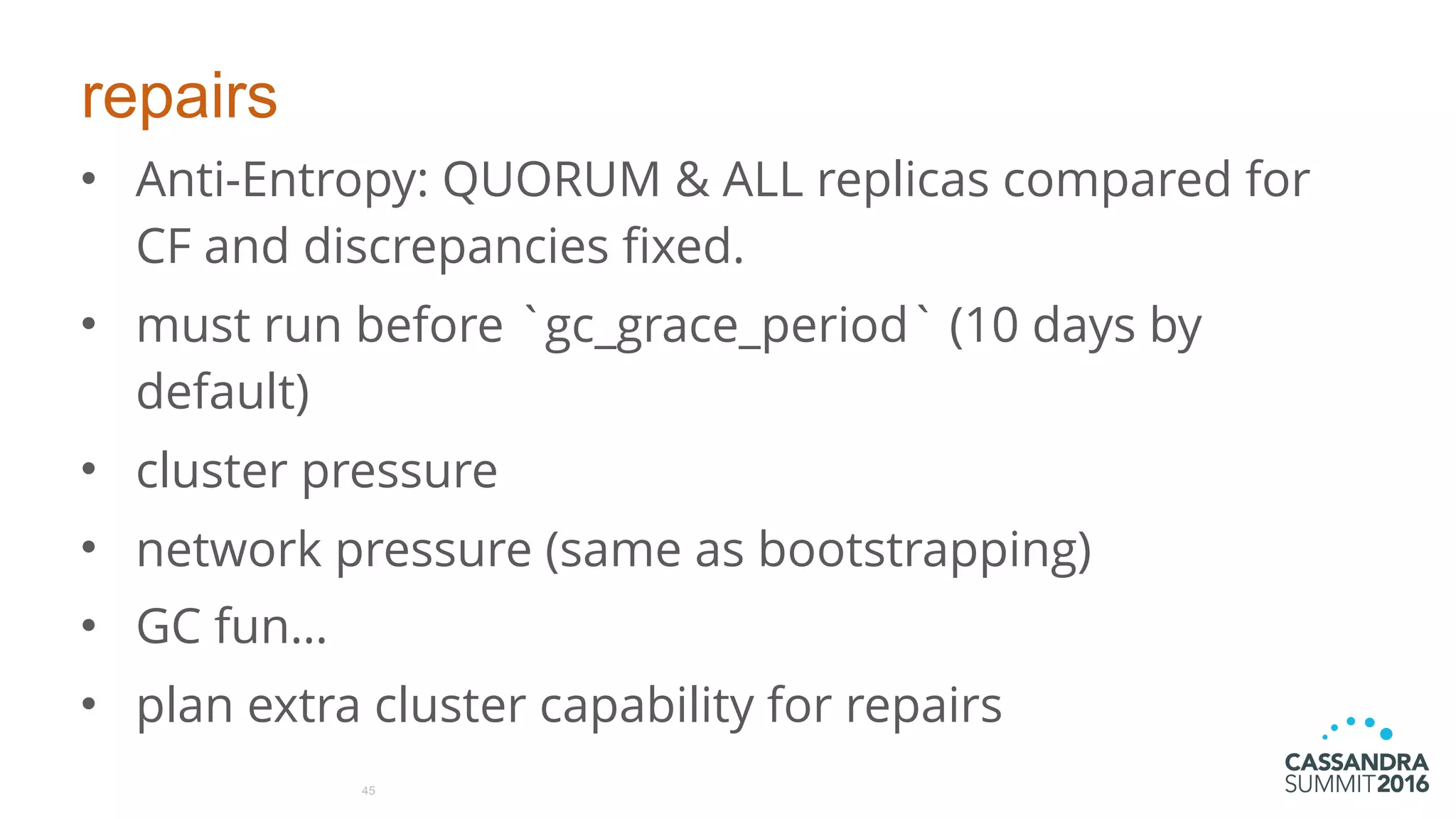 repairs
• Anti-Entropy: QUORUM & ALL replicas compared for
CF and discrepancies fixed.
• must run before `gc_grace_period` (10 days by
default)
• cluster pressure
• network pressure (same as bootstrapping)
• GC fun…
• plan extra cluster capability for repairs
45
 