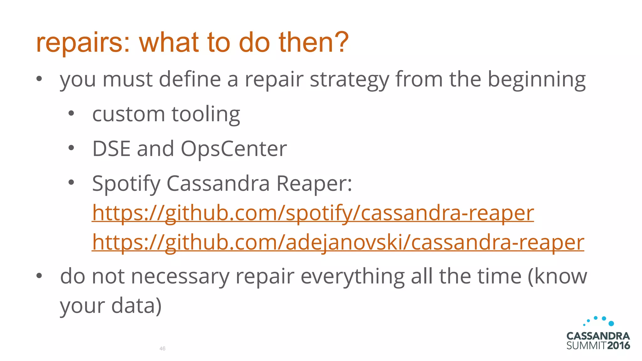 repairs: what to do then?
• you must define a repair strategy from the beginning
• custom tooling
• DSE and OpsCenter
• Spotify Cassandra Reaper: 
https://github.com/spotify/cassandra-reaper  
https://github.com/adejanovski/cassandra-reaper
• do not necessary repair everything all the time (know
your data)
46
 
